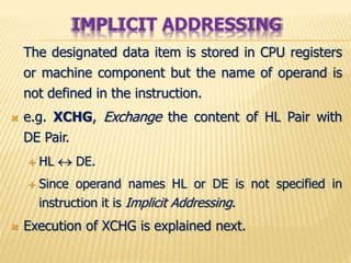 The designated data item is stored in CPU registers
or machine component but the name of operand is
not defined in the instruction.
 e.g. XCHG, Exchange the content of HL Pair with
DE Pair.
 HL  DE.
 Since operand names HL or DE is not specified in
instruction it is Implicit Addressing.
 Execution of XCHG is explained next.
IMPLICIT ADDRESSING
 