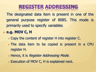 The designated data item is present in one of the
general purpose register of 8085. This mode is
primarily used to specify variables.
 e.g. MOV C, H
 Copy the content of register H into register C.
 The data item to be copied is present in a CPU
register H.
 Hence, it is Register Addressing Mode.
 Execution of MOV C, H is explained next.
REGISTER ADDRESSING
 