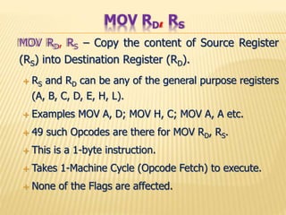 MOV RD, RS – Copy the content of Source Register
(RS) into Destination Register (RD).
 RS and RD can be any of the general purpose registers
(A, B, C, D, E, H, L).
 Examples MOV A, D; MOV H, C; MOV A, A etc.
 49 such Opcodes are there for MOV RD, RS.
 This is a 1-byte instruction.
 Takes 1-Machine Cycle (Opcode Fetch) to execute.
 None of the Flags are affected.
MOV RD, RS
 