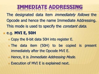 The designated data item immediately follows the
Opcode and hence the name Immediate Addressing.
This mode is used to specify the constant data.
 e.g. MVI E, 50H
 Copy the 8-bit data 50H into register E.
 The data item (50H) to be copied is present
immediately after the Opcode MVI E.
 Hence, it is Immediate Addressing Mode.
 Execution of MVI E is explained next.
IMMEDIATE ADDRESSING
 