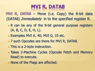 MVI R, DATA8 – Move (i.e. Copy) the 8-bit data
(DATA8) Immediately in to the specified register R.
 R can be any of the 8-bit general purpose registers
(A, B, C, D, E, H, L).
 Examples MVI A, 40; MVI D, 10 etc.
 7 such Opcodes are there for MVI R, DATA8.
 This is a 2-byte instruction.
 Takes 2-Machine Cycles (Opcode Fetch and Memory
Read) to execute.
 None of the Flags are affected.
MVI R, DATA8
 