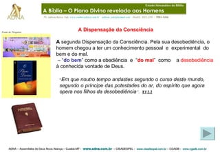 ADNA – Assembléia de Deus Nova Aliança – Cuiabá-MT -  www.adna.com.br   – CIEADESPEL -  www.cieadespel.com.br  – CGADB -  www.cgadb.com.br   Pb. Adilson Barros Yule,  www.conhecadeus.com.br      [email_address]     (0xx65)  3052-3299  /  9981-5466 Fonte de Pesquisa: A Dispensação da Consciência  A  segunda Dispensação da Consciência. Pela sua desobediência, o homem chegou a ter um conhecimento pessoal  e  experimental  do bem e do mal. – “ do bem ” como a obediência  e  “ do mal ”  como  a  desobediência  à conhecida vontade de Deus. “ Em que noutro tempo andastes segundo o curso deste mundo, segundo o príncipe das potestades do ar, do espírito que agora opera nos filhos da desobediência ” .   Ef 2.2 A Bíblia – O Plano Divino revelado aos Homens   Estudo Sistemático da Bíblia 