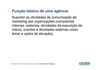 Função básica de uma agência
 Suportar as atividades de comunicação de
 marketing das organizações (campanhas
 internas, externas, atividades de exposição da
 marca, eventos e atividades externas como
 feiras e ações de ativação).




Empreendimento e Gestão de Agência | Prof. Me. Alexandre Rodriguez
                                                                     5
 