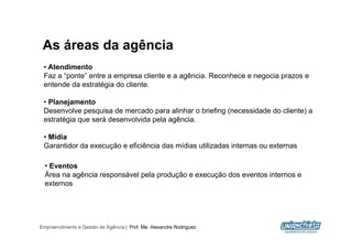 As áreas da agência
 •  Atendimento
 Faz a “ponte” entre a empresa cliente e a agência. Reconhece e negocia prazos e
 entende da estratégia do cliente.

 •  Planejamento
 Desenvolve pesquisa de mercado para alinhar o briefing (necessidade do cliente) a
 estratégia que será desenvolvida pela agência.

 •  Mídia
 Garantidor da execução e eficiência das mídias utilizadas internas ou externas

  •  Eventos
  Área na agência responsável pela produção e execução dos eventos internos e
  externos




Empreendimento e Gestão de Agência | Prof. Me. Alexandre Rodriguez
                                                                                     6
 