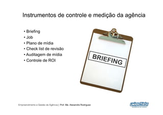 Instrumentos de controle e medição da agência

    •  Briefing
    •  Job
    •  Plano de mídia
    •  Check list de revisão
    •  Auditagem de mídia
    •  Controle de ROI




Empreendimento e Gestão de Agência | Prof. Me. Alexandre Rodriguez
                                                                     8
 