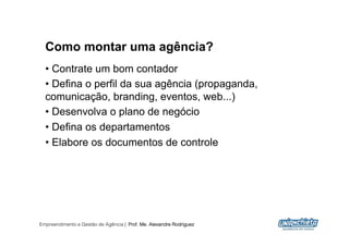 Como montar uma agência?
  •  Contrate um bom contador
  •  Defina o perfil da sua agência (propaganda,
  comunicação, branding, eventos, web...)
  •  Desenvolva o plano de negócio
  •  Defina os departamentos
  •  Elabore os documentos de controle




Empreendimento e Gestão de Agência | Prof. Me. Alexandre Rodriguez
                                                                     9
 