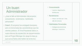 Un buen
Administrador
• Conocimiento
• Lectura, seguimiento,
tendencias
• Rendimiento
• Hacer, se trata de ir más
allá de la teoría
• Habilidades Personales
• Inteligencia emocional,
liderazgo, incentivos
1 / 2 6 / 2 0 2 1
10
• ¿Qué le falto al Administrador del proyecto,
conocimiento, rendimiento, habilidades
personales?
• Caso1. El proyecto fue entregado temprano,
pero no tenía todas las características que los
clientes pidieron. El Vice-Presidente había un
nueva técnica de recolección de requerimientos,
pero el Project Manager tiro abajo la idea ya
que nunca había oído hablar de la técnica.
 