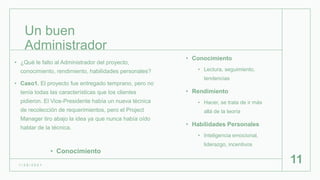 Un buen
Administrador
• Conocimiento
• Lectura, seguimiento,
tendencias
• Rendimiento
• Hacer, se trata de ir más
allá de la teoría
• Habilidades Personales
• Inteligencia emocional,
liderazgo, incentivos
1 / 2 6 / 2 0 2 1
11
• ¿Qué le falto al Administrador del proyecto,
conocimiento, rendimiento, habilidades personales?
• Caso1. El proyecto fue entregado temprano, pero no
tenía todas las características que los clientes
pidieron. El Vice-Presidente había un nueva técnica
de recolección de requerimientos, pero el Project
Manager tiro abajo la idea ya que nunca había oído
hablar de la técnica.
• Conocimiento
 