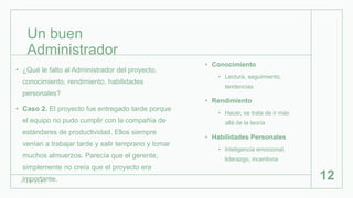 Un buen
Administrador
• Conocimiento
• Lectura, seguimiento,
tendencias
• Rendimiento
• Hacer, se trata de ir más
allá de la teoría
• Habilidades Personales
• Inteligencia emocional,
liderazgo, incentivos
1 / 2 6 / 2 0 2 1
12
• ¿Qué le falto al Administrador del proyecto,
conocimiento, rendimiento, habilidades
personales?
• Caso 2. El proyecto fue entregado tarde porque
el equipo no pudo cumplir con la compañía de
estándares de productividad. Ellos siempre
venían a trabajar tarde y salir temprano y tomar
muchos almuerzos. Parecía que el gerente,
simplemente no creía que el proyecto era
importante.
 