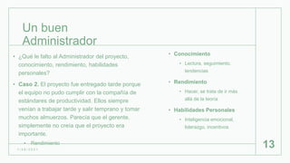 Un buen
Administrador
• Conocimiento
• Lectura, seguimiento,
tendencias
• Rendimiento
• Hacer, se trata de ir más
allá de la teoría
• Habilidades Personales
• Inteligencia emocional,
liderazgo, incentivos
1 / 2 6 / 2 0 2 1
13
• ¿Qué le falto al Administrador del proyecto,
conocimiento, rendimiento, habilidades
personales?
• Caso 2. El proyecto fue entregado tarde porque
el equipo no pudo cumplir con la compañía de
estándares de productividad. Ellos siempre
venían a trabajar tarde y salir temprano y tomar
muchos almuerzos. Parecía que el gerente,
simplemente no creía que el proyecto era
importante.
• Rendimiento
 