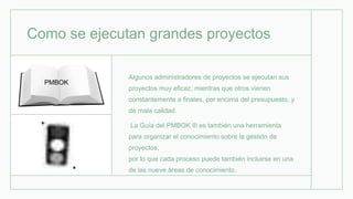 Como se ejecutan grandes proyectos
Algunos administradores de proyectos se ejecutan sus
proyectos muy eficaz, mientras que otros vienen
constantemente a finales, por encima del presupuesto, y
de mala calidad.
La Guía del PMBOK ® es también una herramienta
para organizar el conocimiento sobre la gestión de
proyectos,
por lo que cada proceso puede también incluirse en una
de las nueve áreas de conocimiento.
PMBOK
 