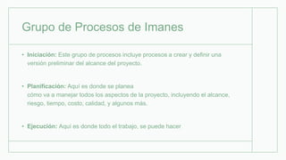 Grupo de Procesos de Imanes
• Iniciación: Este grupo de procesos incluye procesos a crear y definir una
versión preliminar del alcance del proyecto.
• Planificación: Aquí es donde se planea
cómo va a manejar todos los aspectos de la proyecto, incluyendo el alcance,
riesgo, tiempo, costo, calidad, y algunos más.
• Ejecución: Aquí es donde todo el trabajo, se puede hacer
 