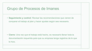 Grupo de Procesos de Imanes
• Seguimiento y control: Revisar las recomendaciones que vienen de
comparar el trabajo al plan y hacer ajustes según sea necesario.
• Cierre: Una vez que el trabajo está hecho, es necesario llenar toda la
documentación requerida para que su empresa tenga registros de lo que
lo hizo.
 