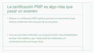 La certificación PMP es algo más que
pasar un examen
• Obtener su certificación PMP significa que tiene el conocimiento para
resolver problemas más comunes de los proyectos.
• Una vez que estés certificado, sus proyectos tienen más probabilidades
de tener éxito debido a que: Usted tiene las habilidades y el
conocimiento para que tengan éxito.
 