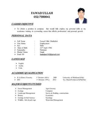 FAWAD ULLAH
052-7980041
CAREER OBJECTIVE
 To obtain a position in company that would fully employ my personal skills as my
academics training in a rewarding career that affords professional and personal growth
PERSONAL DATA
 Full Name : Fawad Ullah Shafiullah
 Visa Status : Employment
 Sex : Male
 Date of Birth : 22nd April 1986
 Nationality : Pakistani
 Marital Status : Single
 Email ID : fawadjani143@gmail.com
LANGUAGE
 English
 Arabic
 Urdu
ACADEMIC QUALIFICATION
 B. S (Hons.) Forestry 1st
Division (66%) 2009 University of Malakand (Pak)
 DIT 1st
Division (78%) 2012 Tec. Board Peshawar KPK(Pak)
MAJOR SUBJECTS STUDIED
 Forest Management Agro Forestry
 Ecology Computer
 Landscape Management Survey & Building constructions
 Botany Economics
 Geology & Soil Science Sociology
 Wildlife, fish & park mgt. Watershed Management
 