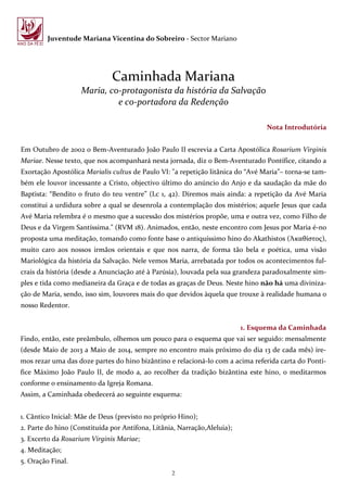 2
Juventude Mariana Vicentina do Sobreiro - Sector Mariano
Caminhada Mariana
Maria, co-protagonista da história da Salvação
e co-portadora da Redenção
Nota Introdutória
Em Outubro de 2002 o Bem-Aventurado João Paulo II escrevia a Carta Apostólica Rosarium Virginis
Mariae. Nesse texto, que nos acompanhará nesta jornada, diz o Bem-Aventurado Pontífice, citando a
Exortação Apostólica Marialis cultus de Paulo VI: "a repetição litânica do “Avé Maria”– torna-se tam-
bém ele louvor incessante a Cristo, objectivo último do anúncio do Anjo e da saudação da mãe do
Baptista: “Bendito o fruto do teu ventre” (Lc 1, 42). Diremos mais ainda: a repetição da Avé Maria
constitui a urdidura sobre a qual se desenrola a contemplação dos mistérios; aquele Jesus que cada
Avé Maria relembra é o mesmo que a sucessão dos mistérios propõe, uma e outra vez, como Filho de
Deus e da Virgem Santíssima." (RVM 18). Animados, então, neste encontro com Jesus por Maria é-no
proposta uma meditação, tomando como fonte base o antiquíssimo hino do Akathistos (Ἀκαθίστος),
muito caro aos nossos irmãos orientais e que nos narra, de forma tão bela e poética, uma visão
Mariológica da história da Salvação. Nele vemos Maria, arrebatada por todos os acontecimentos ful-
crais da história (desde a Anunciação até à Parúsia), louvada pela sua grandeza paradoxalmente sim-
ples e tida como medianeira da Graça e de todas as graças de Deus. Neste hino não há uma diviniza-
ção de Maria, sendo, isso sim, louvores mais do que devidos àquela que trouxe à realidade humana o
nosso Redentor.
1. Esquema da Caminhada
Findo, então, este preâmbulo, olhemos um pouco para o esquema que vai ser seguido: mensalmente
(desde Maio de 2013 a Maio de 2014, sempre no encontro mais próximo do dia 13 de cada mês) ire-
mos rezar uma das doze partes do hino bizântino e relacioná-lo com a acima referida carta do Pontí-
fice Máximo João Paulo II, de modo a, ao recolher da tradição bizântina este hino, o meditarmos
conforme o ensinamento da Igreja Romana.
Assim, a Caminhada obedecerá ao seguinte esquema:
1. Cântico Inicial: Mãe de Deus (previsto no próprio Hino);
2. Parte do hino (Constituída por Antífona, Litânia, Narração,Aleluia);
3. Excerto da Rosarium Virginis Mariae;
4. Meditação;
5. Oração Final.
 