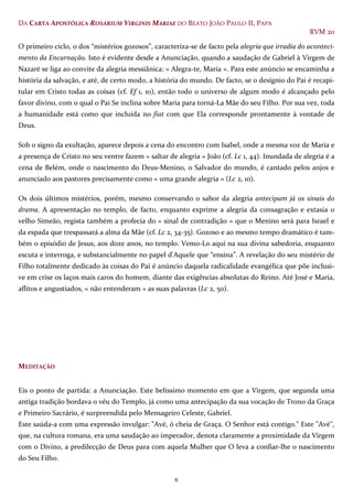 6
DA CARTA APOSTÓLICA ROSARIUM VIRGINIS MARIAE DO BEATO JOÃO PAULO II, PAPA
RVM 20
O primeiro ciclo, o dos “mistérios gozosos”, caracteriza-se de facto pela alegria que irradia do aconteci-
mento da Encarnação. Isto é evidente desde a Anunciação, quando a saudação de Gabriel à Virgem de
Nazaré se liga ao convite da alegria messiânica: « Alegra-te, Maria ». Para este anúncio se encaminha a
história da salvação, e até, de certo modo, a história do mundo. De facto, se o desígnio do Pai é recapi-
tular em Cristo todas as coisas (cf. Ef 1, 10), então todo o universo de algum modo é alcançado pelo
favor divino, com o qual o Pai Se inclina sobre Maria para torná-La Mãe do seu Filho. Por sua vez, toda
a humanidade está como que incluída no fiat com que Ela corresponde prontamente à vontade de
Deus.
Sob o signo da exultação, aparece depois a cena do encontro com Isabel, onde a mesma voz de Maria e
a presença de Cristo no seu ventre fazem « saltar de alegria » João (cf. Lc 1, 44). Inundada de alegria é a
cena de Belém, onde o nascimento do Deus-Menino, o Salvador do mundo, é cantado pelos anjos e
anunciado aos pastores precisamente como « uma grande alegria » (Lc 2, 10).
Os dois últimos mistérios, porém, mesmo conservando o sabor da alegria antecipam já os sinais do
drama. A apresentação no templo, de facto, enquanto exprime a alegria da consagração e extasia o
velho Simeão, regista também a profecia do « sinal de contradição » que o Menino será para Israel e
da espada que trespassará a alma da Mãe (cf. Lc 2, 34-35). Gozoso e ao mesmo tempo dramático é tam-
bém o episódio de Jesus, aos doze anos, no templo. Vemo-Lo aqui na sua divina sabedoria, enquanto
escuta e interroga, e substancialmente no papel d'Aquele que “ensina”. A revelação do seu mistério de
Filho totalmente dedicado às coisas do Pai é anúncio daquela radicalidade evangélica que põe inclusi-
ve em crise os laços mais caros do homem, diante das exigências absolutas do Reino. Até José e Maria,
aflitos e angustiados, « não entenderam » as suas palavras (Lc 2, 50).
MEDITAÇÃO
Eis o ponto de partida: a Anunciação. Este belíssimo momento em que a Virgem, que segunda uma
antiga tradição bordava o véu do Templo, já como uma antecipação da sua vocação de Trono da Graça
e Primeiro Sacrário, é surpreendida pelo Mensageiro Celeste, Gabriel.
Este saúda-a com uma expressão invulgar: "Avé, ó cheia de Graça. O Senhor está contigo." Este "Avé",
que, na cultura romana, era uma saudação ao imperador, denota claramente a proximidade da Virgem
com o Divino, a predilecção de Deus para com aquela Mulher que O leva a confiar-lhe o nascimento
do Seu Filho.
 