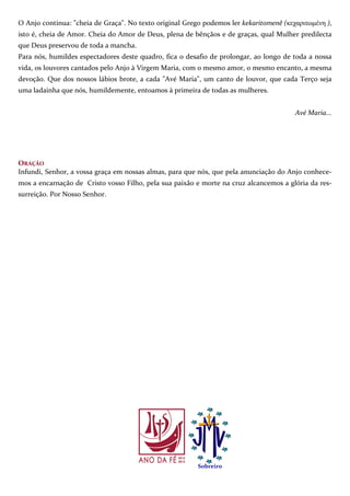 7
O Anjo continua: "cheia de Graça". No texto original Grego podemos ler kekaritomenê (κεχαριτωµένη ),
isto é, cheia de Amor. Cheia do Amor de Deus, plena de bênçãos e de graças, qual Mulher predilecta
que Deus preservou de toda a mancha.
Para nós, humildes espectadores deste quadro, fica o desafio de prolongar, ao longo de toda a nossa
vida, os louvores cantados pelo Anjo à Virgem Maria, com o mesmo amor, o mesmo encanto, a mesma
devoção. Que dos nossos lábios brote, a cada "Avé Maria", um canto de louvor, que cada Terço seja
uma ladainha que nós, humildemente, entoamos à primeira de todas as mulheres.
Avé Maria...
ORAÇÃO
Infundi, Senhor, a vossa graça em nossas almas, para que nós, que pela anunciação do Anjo conhece-
mos a encarnação de Cristo vosso Filho, pela sua paixão e morte na cruz alcancemos a glória da res-
surreição. Por Nosso Senhor.
Sobreiro
 