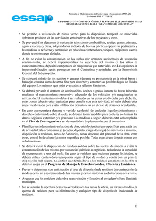 Proyecto de Modernización del Sector Agua y Saneamiento (PMSAS)
Préstamo BIRF Nº 7710-PY
SUB-PROYECTO – “CONSTRUCCIÓN DE LA PLANTA DE TRATAMIENTO DE AGUAS
RESIDUALES CUENCA BELLA VISTA Y EMISARIO SUB-FLUVIAL”
10
 Se prohíbe la utilización de zonas verdes para la disposición temporal de materiales
sobrantes producto de las actividades constructivas de los proyectos y otros.
 Se prevendrá los derrames de sustancias tales como combustibles, aceites, grasas, pinturas,
aguas cloacales y otras, adoptando los métodos de buenas prácticas operativas pertinentes y
las medidas de refuerzo y contención en relación a contenedores, tanques, recipientes u otros
donde se encontraren alojados.
 A fin de evitar la contaminación de los suelos por derrames accidentales de sustancias
contaminantes, se deberá impermeabilizar la superficie del mismo en los sitios de
estacionamientos, depósitos temporales de maquinarias y/o materiales, etc. Las opciones de
impermeabilización serán propuestas por el Contratista y acordadas con la Supervisión
General del Sub-proyecto.
 Se colocará debajo de los equipos y envases (durante su permanencia en la obra) bases o
bandejas con una cama de arena fina para absorber y contener las posibles fugas de fluidos
del equipo. Los mismos que serán evacuados a rellenos Sanitarios.
 Se deberá prevenir el derrame de combustibles, aceites o grasas durante las horas laborales
mediante el mantenimiento preventivo adecuado de los vehículos y/o maquinarias en
utilización. El mantenimiento deberá ser realizado en las zonas establecidas para dicho fin,
estas zonas deberán estar equipadas para cumplir con esta actividad, el suelo deberá estar
impermeabilizado para evitar infiltración de sustancias en el caso de derrames accidentales.
 En caso que ocurriera derrame o vertido accidental de cualquier líquido contaminante o
desecho contaminado sobre el suelo, se deberán tomar medidas para contener o eliminar los
daños, según su extensión y/o gravedad. Las medidas a seguir, deberán estar contempladas
en el Plan de Contingencias a ser desarrollado e implementado por el contratista.
 Planificar un ordenamiento en la zona de obra, estableciendo áreas específicas para cada tipo
de actividad, tales como manejo (acopio, depósito, carga/descarga) de materiales e insumos,
disposición de residuos, zonas de Sanitarios, zonas descanso del personal de la obra, entre
otras, con el fin de alterar la menor superficie posible. Todas estas áreas deberán contar con
señalizaciones.
 Se deberá evitar la disposición de residuos sólidos sobre los suelos, de manera a evitar la
contaminación de los mismos por sustancias químicas u orgánicas, reduciendo la capacidad
de recuperación y uso del suelo. En caso de residuos que pudieran generar lixiviados, se
deberá utilizar contenedores apropiados según el tipo de residuo y contar con un plan de
disposición final seguro. La gestión que deberá darse a los residuos generados en la obra se
detallan mejor en el Programa de Manejo de Desechos Sólidos, Efluentes y Emisiones.
 Prever y determinar con anticipación el área de disposición de residuos de construcción de
modo a evitar un esparcimiento de los mismos y evitar molestias u obstrucciones en el sitio.
 Asegurar que los residuos de la obra sean retirados y llevados al vertedero/relleno Sanitario
municipal.
 No se autoriza la apertura de micro-vertederos en las zonas de obras, en terrenos baldíos, la
quema de residuos para su eliminación y cualquier tipo de disposición inadecuada de
residuos.
 