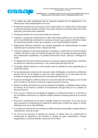 Proyecto de Modernización del Sector Agua y Saneamiento (PMSAS)
Préstamo BIRF Nº 7710-PY
SUB-PROYECTO – “CONSTRUCCIÓN DE LA PLANTA DE TRATAMIENTO DE AGUAS
RESIDUALES CUENCA BELLA VISTA Y EMISARIO SUB-FLUVIAL”
11
 Un detalle que debe considerarse para la ubicación temporal de los desperdicios es la
dirección del viento predominante en la zona.
 El material extraído en las excavaciones será acondicionado a un costado de las mismas para
su fácil incorporación durante el relleno. Este acopio temporal se realizará dentro de un área
específica, que deberá estar señalizada.
 Proteger las paredes de la excavación donde sea necesario.
 Capacitar y concienciar al personal de la obra sobre buenas prácticas en sus actividades y
prever la posibilidad de reutilización y reciclaje, de modo a que se genere el mínimo residuo
de construcción posible y de los que se genere, se vea la posibilidad de reutilizar.
 Implementar Sanitarios portátiles con sistemas apropiados de almacenamiento de aguas
residuales para su posterior retiro y disposición final.
 Antes de compactar el suelo para aumentar su resistencia, se debe tener en cuenta el estudio
y análisis del tipo de suelo, el contenido de agua del suelo y la energía necesaria para lograr
una compactación equilibrada y no producir alteraciones físicas, químicas o biológicas al
medio.
 El dragado del lecho del río deberá realizarse en sitios previamente identificados y definidos
en relación al volumen de extracción y a las características del lecho del río.
 El dragado deberá realizarse en sitios donde exista la cantidad de arena requerida para el
relleno del terreno.
 Se recomienda que la extracción de arena por medio del dragado, se realizarse en diferentes
sectores del río, de tal manera a evitar una sobre explotación en un solo punto del río,
evitando los riesgo de modificación de la estructura del lecho del río.
 El proceso de dragado se deberá realizar en la zona del canal del río Paraguay, no en el área
de la vera del río, de forma a evitar que se generen procesos erosivos.
 Durante el relleno del terreno con la arena obtenida del dragado, se deberán instalar canales
de drenaje, de tal manera a conducir el escurrimiento del agua hacia el río, evitando así
procesos erosivos.
 Una vez que se finalice las actividades de dragado y el relleno del terreno; y se dé inicio a
las actividades constructivas, se deberán instalar sistemas de drenaje pluvial en la zona de
obras.
 Priorizar la reutilización de las tierras extraídas durante la excavación. En el caso de que
fuera necesaria la incorporación de material de aporte para el relleno de zanjas, el mismo
deberá provenir de un sitio habilitado.
 Los suelos provenientes de excavaciones se deben mantener encajonados y tapados hasta su
reutilización o retiro de la obra.
 En caso de ser necesaria la apertura de caminos, se deberá tener en consideración la
construcción de dispositivos que faciliten el drenaje de aguas superficiales, evitando
anegamientos y erosiones durante la ejecución de las obras.
 