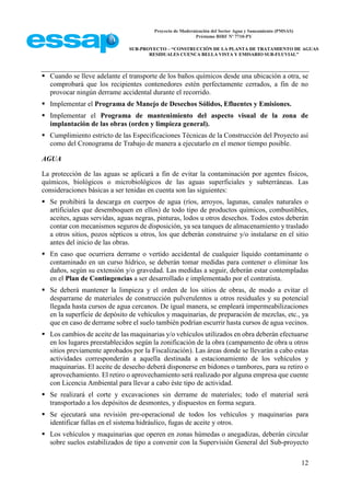 Proyecto de Modernización del Sector Agua y Saneamiento (PMSAS)
Préstamo BIRF Nº 7710-PY
SUB-PROYECTO – “CONSTRUCCIÓN DE LA PLANTA DE TRATAMIENTO DE AGUAS
RESIDUALES CUENCA BELLA VISTA Y EMISARIO SUB-FLUVIAL”
12
 Cuando se lleve adelante el transporte de los baños químicos desde una ubicación a otra, se
comprobará que los recipientes contenedores estén perfectamente cerrados, a fin de no
provocar ningún derrame accidental durante el recorrido.
 Implementar el Programa de Manejo de Desechos Sólidos, Efluentes y Emisiones.
 Implementar el Programa de mantenimiento del aspecto visual de la zona de
implantación de las obras (orden y limpieza general).
 Cumplimiento estricto de las Especificaciones Técnicas de la Construcción del Proyecto así
como del Cronograma de Trabajo de manera a ejecutarlo en el menor tiempo posible.
AGUA
La protección de las aguas se aplicará a fin de evitar la contaminación por agentes físicos,
químicos, biológicos o microbiológicos de las aguas superficiales y subterráneas. Las
consideraciones básicas a ser tenidas en cuenta son las siguientes:
 Se prohibirá la descarga en cuerpos de agua (ríos, arroyos, lagunas, canales naturales o
artificiales que desemboquen en ellos) de todo tipo de productos químicos, combustibles,
aceites, aguas servidas, aguas negras, pinturas, lodos u otros desechos. Todos estos deberán
contar con mecanismos seguros de disposición, ya sea tanques de almacenamiento y traslado
a otros sitios, pozos sépticos u otros, los que deberán construirse y/o instalarse en el sitio
antes del inicio de las obras.
 En caso que ocurriera derrame o vertido accidental de cualquier líquido contaminante o
contaminado en un curso hídrico, se deberán tomar medidas para contener o eliminar los
daños, según su extensión y/o gravedad. Las medidas a seguir, deberán estar contempladas
en el Plan de Contingencias a ser desarrollado e implementado por el contratista.
 Se deberá mantener la limpieza y el orden de los sitios de obras, de modo a evitar el
desparrame de materiales de construcción pulverulentos u otros residuales y su potencial
llegada hasta cursos de agua cercanos. De igual manera, se empleará impermeabilizaciones
en la superficie de depósito de vehículos y maquinarias, de preparación de mezclas, etc., ya
que en caso de derrame sobre el suelo también podrían escurrir hasta cursos de agua vecinos.
 Los cambios de aceite de las maquinarias y/o vehículos utilizados en obra deberán efectuarse
en los lugares preestablecidos según la zonificación de la obra (campamento de obra u otros
sitios previamente aprobados por la Fiscalización). Las áreas donde se llevarán a cabo estas
actividades corresponderán a aquella destinada a estacionamiento de los vehículos y
maquinarias. El aceite de desecho deberá disponerse en bidones o tambores, para su retiro o
aprovechamiento. El retiro o aprovechamiento será realizado por alguna empresa que cuente
con Licencia Ambiental para llevar a cabo éste tipo de actividad.
 Se realizará el corte y excavaciones sin derrame de materiales; todo el material será
transportado a los depósitos de desmontes, y dispuestos en forma segura.
 Se ejecutará una revisión pre-operacional de todos los vehículos y maquinarias para
identificar fallas en el sistema hidráulico, fugas de aceite y otros.
 Los vehículos y maquinarias que operen en zonas húmedas o anegadizas, deberán circular
sobre suelos estabilizados de tipo a convenir con la Supervisión General del Sub-proyecto
 
