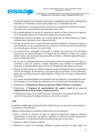 Proyecto de Modernización del Sector Agua y Saneamiento (PMSAS)
Préstamo BIRF Nº 7710-PY
SUB-PROYECTO – “CONSTRUCCIÓN DE LA PLANTA DE TRATAMIENTO DE AGUAS
RESIDUALES CUENCA BELLA VISTA Y EMISARIO SUB-FLUVIAL”
13
en cuestión, pudiendo ser terraplenes transitorios y/o plataformas de avance compuestos de
materiales no erosionables, los que serán retirados una vez terminadas las obras.
 Dar cumplimiento a las especificaciones técnicas de las instalaciones hidráulicas (tuberías,
accesorios, etc.), especificaciones generales para obras civiles.
 No se deben depositar los insumos y materiales en general en áreas en las que las aguas de
lluvia los puedan acarrear los mismos hasta algún curso de agua cercano.
 Implementar Sanitarios portátiles con sistemas apropiados de almacenamiento de aguas
residuales para su posterior retiro y disposición final.
 Proteger las paredes de las zanjas utilizando entibados continuos o discontinuos según el
caso de manera a evitar el derrumbe de las mismas y/o el arrastre del suelo excavado hasta
los cursos de aguas cercanos a la zona de obras.
 Las embarcaciones encargadas del dragado o aquellas necesarias para las actividades
constructivas no podrán descargar al río ningún tipo de efluente ni residuo. Las mismas
deberán contar con sistemas de almacenamiento de residuos y efluentes apropiados para su
posterior disposición final.
 En caso que se produjeran derrames de hidrocarburos desde las embarcaciones al agua, se
recurrirán a todos los sistemas y medios disponibles, para combatir la contaminación
producida, el operador deberá seguir el Plan de Contingencias relacionados a derrames.
 Durante el relleno del terreno, deberán instalarse canales de drenaje del agua, direccionados
hacia el río Paraguay, de tal manera a evitar que el agua escurra hacia el arroyo Mburicao,
puesto que este arroyo posee un caudal reducido y el efecto de la erosión y sedimentación
sería mayor.
 Los canales de drenaje deberán ser mantenidos libre de obstáculos y acumulación de arena,
de tal manera a evitar el aporte de sedimentos al río y la obstrucción del drenaje del agua.
 Implementar el Programa de Manejo de Desechos Sólidos, Efluentes y Emisiones.
 Implementar el Programa de mantenimiento del aspecto visual de la zona de
implantación de las obras (orden y limpieza general).
 Cumplimiento estricto de las Especificaciones Técnicas de la Construcción del Proyecto así
como del Cronograma de Trabajo de manera a ejecutarlo en el menor
AIRE
Se plantean medidas para la protección de la calidad del aire, así como para evitar molestias a
los operarios y a la población.
Algunas medidas básicas a considerar, según el caso, son las siguientes:
 Prever el desvío de camiones de carga en lugares de importante congestión vehicular,
especialmente en horas pico, de manera a disminuir al máximo la emisión de partículas
contaminantes y la afectación directa a la población presente en tales sitios.
 Mejorar el camino de ingreso al predio.
 Mantener los suelos en condiciones húmedas mediante aspersión de agua, según sea
 