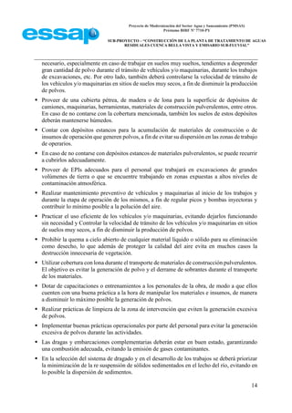 Proyecto de Modernización del Sector Agua y Saneamiento (PMSAS)
Préstamo BIRF Nº 7710-PY
SUB-PROYECTO – “CONSTRUCCIÓN DE LA PLANTA DE TRATAMIENTO DE AGUAS
RESIDUALES CUENCA BELLA VISTA Y EMISARIO SUB-FLUVIAL”
14
necesario, especialmente en caso de trabajar en suelos muy sueltos, tendientes a desprender
gran cantidad de polvo durante el tránsito de vehículos y/o maquinarias, durante los trabajos
de excavaciones, etc. Por otro lado, también deberá controlarse la velocidad de tránsito de
los vehículos y/o maquinarias en sitios de suelos muy secos, a fin de disminuir la producción
de polvos.
 Proveer de una cubierta pétrea, de madera o de lona para la superficie de depósitos de
camiones, maquinarias, herramientas, materiales de construcción pulverulentos, entre otros.
En caso de no contarse con la cobertura mencionada, también los suelos de estos depósitos
deberán mantenerse húmedos.
 Contar con depósitos estancos para la acumulación de materiales de construcción o de
insumos de operación que generen polvos, a fin de evitar su dispersión en las zonas de trabajo
de operarios.
 En caso de no contarse con depósitos estancos de materiales pulverulentos, se puede recurrir
a cubrirlos adecuadamente.
 Proveer de EPIs adecuados para el personal que trabajará en excavaciones de grandes
volúmenes de tierra o que se encuentre trabajando en zonas expuestas a altos niveles de
contaminación atmosférica.
 Realizar mantenimiento preventivo de vehículos y maquinarias al inicio de los trabajos y
durante la etapa de operación de los mismos, a fin de regular picos y bombas inyectoras y
contribuir lo mínimo posible a la polución del aire.
 Practicar el uso eficiente de los vehículos y/o maquinarias, evitando dejarlos funcionando
sin necesidad y Controlar la velocidad de tránsito de los vehículos y/o maquinarias en sitios
de suelos muy secos, a fin de disminuir la producción de polvos.
 Prohibir la quema a cielo abierto de cualquier material líquido o sólido para su eliminación
como desecho, lo que además de proteger la calidad del aire evita en muchos casos la
destrucción innecesaria de vegetación.
 Utilizar cobertura con lona durante el transporte de materiales de construcción pulverulentos.
El objetivo es evitar la generación de polvo y el derrame de sobrantes durante el transporte
de los materiales.
 Dotar de capacitaciones o entrenamientos a los personales de la obra, de modo a que ellos
cuenten con una buena práctica a la hora de manipular los materiales e insumos, de manera
a disminuir lo máximo posible la generación de polvos.
 Realizar prácticas de limpieza de la zona de intervención que eviten la generación excesiva
de polvos.
 Implementar buenas prácticas operacionales por parte del personal para evitar la generación
excesiva de polvos durante las actividades.
 Las dragas y embarcaciones complementarias deberán estar en buen estado, garantizando
una combustión adecuada, evitando la emisión de gases contaminantes.
 En la selección del sistema de dragado y en el desarrollo de los trabajos se deberá priorizar
la minimización de la re suspensión de sólidos sedimentados en el lecho del río, evitando en
lo posible la dispersión de sedimentos.
 