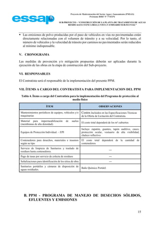 Proyecto de Modernización del Sector Agua y Saneamiento (PMSAS)
Préstamo BIRF Nº 7710-PY
SUB-PROYECTO – “CONSTRUCCIÓN DE LA PLANTA DE TRATAMIENTO DE AGUAS
RESIDUALES CUENCA BELLA VISTA Y EMISARIO SUB-FLUVIAL”
15
 Las emisiones de polvo producidas por el paso de vehículos en vías no pavimentadas están
directamente relacionadas con el volumen de tránsito y a su velocidad. Por lo tanto, el
número de vehículos y la velocidad de tránsito por caminos no pavimentados serán reducidos
al mínimo indispensable.
V. CRONOGRAMA
Las medidas de prevención y/o mitigación propuestas deberán ser aplicadas durante la
ejecución de las obras en la etapa de construcción del Sub-proyecto.
VI. RESPONSABLES
El Contratista será el responsable de la implementación del presente PPM.
VII. ÍTEMS A CARGO DEL CONTRATISTA PARA IMPLEMENTACION DEL PPM
Tabla 4. Ítems a cargo del Contratista para la implementación del Programa de protección al
medio físico
ÍTEM OBSERVACIONES
Mantenimientos periódicos de equipos, vehículos y/o
maquinarias
Costos incluidos en las Especificaciones Técnicas
de la Oferta de Licitación del Contratista.
Material para impermeabilización de suelos
(membranas de alta densidad).
El costo total dependerá de los m² cubiertos
Equipos de Protección Individual. – EPI
Incluye zapatón, guantes, tapón auditivo, casco,
protección ocular, vestuario de alta visibilidad,
chaleco reflectivo
Contenedores para desechos, materiales e insumos
según su tipo
El costo total dependerá de la cantidad de
contenedores
Servicio de limpieza de Sanitarios y traslado de
residuos hasta contenedores.
---
Pago de tasas por servicio de colecta de residuos ---
Señalizaciones para identificación de los sitios de obra ---
Sanitarios portátiles y cámaras de disposición de
aguas residuales.
Baño Químico Portátil
B. PPM - PROGRAMA DE MANEJO DE DESECHOS SÓLIDOS,
EFLUENTES Y EMISIONES
 