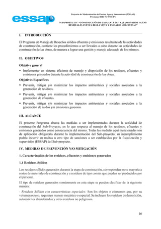 Proyecto de Modernización del Sector Agua y Saneamiento (PMSAS)
Préstamo BIRF Nº 7710-PY
SUB-PROYECTO – “CONSTRUCCIÓN DE LA PLANTA DE TRATAMIENTO DE AGUAS
RESIDUALES CUENCA BELLA VISTA Y EMISARIO SUB-FLUVIAL”
16
I. INTRODUCCIÓN
El Programa de Manejo de Desechos sólidos efluentes y emisiones resultantes de las actividades
de construcción, contiene los procedimientos a ser llevados a cabo durante las actividades de
construcción de las obras, de manera a lograr una gestión y manejo adecuado de los mismos.
II. OBJETIVOS
Objetivo general
 Implementar un sistema eficiente de manejo y disposición de los residuos, efluentes y
emisiones generados durante la actividad de construcción de las obras.
Objetivos Específicos
 Prevenir, mitigar y/o minimizar los impactos ambientales y sociales asociados a la
generación de residuos.
 Prevenir, mitigar y/o minimizar los impactos ambientales y sociales asociados a la
generación de efluentes.
 Prevenir, mitigar y/o minimizar los impactos ambientales y sociales asociados a la
generación de ruidos y/o emisiones gaseosas.
III. ALCANCE
El presente Programa abarca las medidas a ser implementadas durante la actividad de
construcción del Sub-Proyecto, en lo que respecta al manejo de los residuos, efluentes y
emisiones generados como consecuencia del mismo. Todas las medidas aquí mencionadas son
de aplicación obligatoria durante la implementación del Sub-proyecto, su incumplimiento
podría incurrir en multas u otro tipo de sanciones a ser establecidas por la fiscalización y
supervisión (ESSAP) del Sub-proyecto.
IV. MEDIDAS DE PREVENCIÓN Y/O MITIGACIÓN
1. Caracterización de los residuos, efluentes y emisiones generados
1.1 Residuos Sólidos
Los residuos sólidos generados durante la etapa de construcción, corresponden en su mayoría a
restos de materiales de construcción y a residuos de tipo común que puedan ser producidos por
el personal.
El tipo de residuos generados comúnmente en esta etapa se pueden clasificar de la siguiente
manera:
- Residuos Sólidos con características especiales: Son los objetos o elementos que, por su
volumen o peso, requieren manejo mecánico o especial. Se incluyen los residuos de demolición,
automóviles abandonados y otros residuos no peligrosos.
 