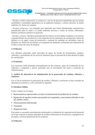 Proyecto de Modernización del Sector Agua y Saneamiento (PMSAS)
Préstamo BIRF Nº 7710-PY
SUB-PROYECTO – “CONSTRUCCIÓN DE LA PLANTA DE TRATAMIENTO DE AGUAS
RESIDUALES CUENCA BELLA VISTA Y EMISARIO SUB-FLUVIAL”
17
- Residuos sólidos industriales no peligrosos: son los de procesos industriales que no causan
morbilidad o mortalidad significativa en la población humana, o efectos adversos al medio
ambiente, Ej: bolsas de cemento.
- Residuos peligrosos: Los formados por materiales que tienen determinadas características
perjudiciales para la salud o el medio ambiente (envases o restos de aceites, lubricantes,
pinturas, productos químicos en general)
- Residuos comunes: Residuos generados por los obreros en actividades cotidianas. Los mismos
se pueden Restos de envoltorios y/o de recipientes de los materiales de construcción: bolsas de
plástico y/o de papel, cintas de protección o material de embalaje no utilizables, latas de
aluminio, etc. Restos de envoltorios y/o recipientes de alimentos consumidos por el personal de
la obra y restos de cortes de maderas
1.2 Efluentes
Los efluentes generados serán derivados de aguas de lavado de herramientas, equipos,
vehículos, y procedentes de los servicios Sanitarios para el personal de la obra durante la etapa
de construcción.
1.3 Emisiones
Las emisiones serán generadas principalmente de dos maneras: gases de combustión de los
vehículos y máquinas y polvos generados por el movimiento del suelo y remoción de
infraestructuras.
2. Análisis de alternativas de minimización de la generación de residuos, efluentes y
emisiones
Con el fin de minimizar la generación de residuos, efluentes y emisiones se han evaluado las
alternativas existentes y se ha concluido lo siguiente:
2.1 Residuos Sólidos
Evitar o reducir en el origen:
 Buenas prácticas operacionales en miras a la disminución de producción de residuos.
 Separación de aquellos residuos que puedan ser recuperados y nuevamente utilizados in situ
(Ej: piedras, arena).
 Almacenamiento diferenciado
 Transporte
 Disposición final.
Este punto se encuentra estrechamente relacionado a la obtención de capacitación del personal
en lo que respecta al manejo adecuado de residuos (eficiencia en los procesos, segregación en
el origen y correcta disposición de los residuos).
2.2 Efluentes
 