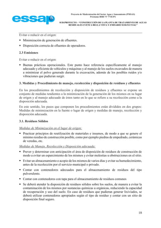 Proyecto de Modernización del Sector Agua y Saneamiento (PMSAS)
Préstamo BIRF Nº 7710-PY
SUB-PROYECTO – “CONSTRUCCIÓN DE LA PLANTA DE TRATAMIENTO DE AGUAS
RESIDUALES CUENCA BELLA VISTA Y EMISARIO SUB-FLUVIAL”
18
Evitar o reducir en el origen:
 Minimización de generación de efluentes.
 Disposición correcta de efluentes de operadores.
2.3 Emisiones
Evitar o reducir en el origen:
 Buenas prácticas operacionales. Este punto hace referencia específicamente al manejo
adecuado y eficiente de vehículos y máquinas y al manejo de los suelos excavados de manera
a minimizar el polvo generado durante la excavación, además de los posibles ruidos y/o
vibraciones que pudieran surgir.
3. Medidas y Procedimiento de manejo, recolección y disposición de residuos y efluentes
En los procedimientos de recolección y disposición de residuos y efluentes se expone un
conjunto de medidas tendientes a la minimización de la generación de los mismos en su lugar
de origen y al manejo adecuado de éstos tanto en lo que se refiere a su recolección como a la
disposición adecuada.
En este sentido, los pasos que componen los procedimientos están divididos en dos grupos:
Medidas de minimización en la fuente o lugar de origen y medidas de manejo, recolección y
disposición adecuada.
3.1. Residuos Sólidos
Medidas de Minimización en el lugar de origen:
 Practicar principios de reutilización de materiales e insumos, de modo a que se genere el
mínimo residuo de construcción posible, como por ejemplo piedras de empedrado, cerámicas
de veredas, etc.
Medidas de Manejo, Recolección y Disposición adecuada:
 Prever y determinar con anticipación el área de disposición de residuos de construcción de
modo a evitar un esparcimiento de los mismos y evitar molestias u obstrucciones en el sitio.
 Evitar un almacenamiento o acopio de los mismos de varios días y evitar su humedecimiento,
antes de la recolección por el servicio municipal o privado.
 Contar con contenedores adecuados para el almacenamiento de residuos del tipo
pulverulento.
 Contar con contenedores con tapa para el almacenamiento de residuos comunes
 Se deberá atender la disposición de residuos sólidos sobre los suelos, de manera a evitar la
contaminación de los mismos por sustancias químicas u orgánicas, reduciendo la capacidad
de recuperación y uso del suelo. En caso de residuos que pudieran generar lixiviados, se
deberá utilizar contenedores apropiados según el tipo de residuo y contar con un sitio de
disposición final seguro.
 