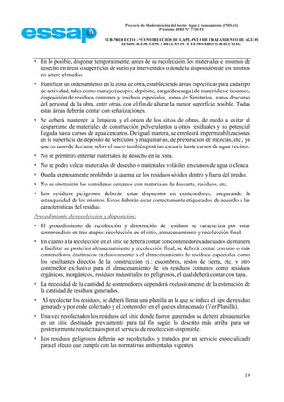 Proyecto de Modernización del Sector Agua y Saneamiento (PMSAS)
Préstamo BIRF Nº 7710-PY
SUB-PROYECTO – “CONSTRUCCIÓN DE LA PLANTA DE TRATAMIENTO DE AGUAS
RESIDUALES CUENCA BELLA VISTA Y EMISARIO SUB-FLUVIAL”
19
 En lo posible, disponer temporalmente, antes de su recolección, los materiales e insumos de
desecho en áreas o superficies de suelo ya intervenidos o donde la disposición de los mismos
no altere el medio.
 Planificar un ordenamiento en la zona de obra, estableciendo áreas específicas para cada tipo
de actividad, tales como manejo (acopio, depósito, carga/descarga) de materiales e insumos,
disposición de residuos comunes y residuos especiales, zonas de Sanitarios, zonas descanso
del personal de la obra, entre otras, con el fin de alterar la menor superficie posible. Todas
estas áreas deberán contar con señalizaciones.
 Se deberá mantener la limpieza y el orden de los sitios de obras, de modo a evitar el
desparramo de materiales de construcción pulverulentos u otros residuales y su potencial
llegada hasta cursos de agua cercanos. De igual manera, se empleará impermeabilizaciones
en la superficie de depósito de vehículos y maquinarias, de preparación de mezclas, etc., ya
que en caso de derrame sobre el suelo también podrían escurrir hasta cursos de agua vecinos.
 No se permitirá enterrar materiales de desecho en la zona.
 No se podrá volcar materiales de desecho o materiales volátiles en cursos de agua o cloaca.
 Queda expresamente prohibido la quema de los residuos sólidos dentro y fuera del predio.
 No se obstruirán los sumideros cercanos con materiales de descarte, residuos, etc.
 Los residuos peligrosos deberán estar dispuestos en contenedores, asegurando la
estanqueidad de los mismos. Estos deberán estar correctamente etiquetados de acuerdo a las
características del residuo.
Procedimiento de recolección y disposición:
 El procedimiento de recolección y disposición de residuos se caracteriza por estar
comprendido en tres etapas: recolección en el sitio, almacenamiento y recolección final.
 En cuanto a la recolección en el sitio se deberá contar con contenedores adecuados de manera
a facilitar su posterior almacenamiento y recolección final, se deberá contar con uno o más
contenedores destinados exclusivamente a el almacenamiento de residuos especiales como
los resultantes directos de la construcción ej.: escombros, restos de tierra, etc. y otro
contenedor exclusivo para el almacenamiento de los residuos comunes como residuos
orgánicos, inorgánicos, residuos industriales no peligrosos, el cual deberá contar con tapa.
 La necesidad de la cantidad de contenedores dependerá exclusivamente de la estimación de
la cantidad de residuos generados.
 Al recolectar los residuos, se deberá llenar una planilla en la que se indica el tipo de residuo
generado y por ende colectado y el contenedor en el que es almacenado (Ver Planilla).
 Una vez recolectados los residuos del sitio donde fueron generados se deberá almacenarlos
en un sitio destinado previamente para tal fin según lo descrito más arriba para ser
posteriormente recolectados por el servicio de recolección disponible.
 Los residuos peligrosos deberán ser recolectados y tratados por un servicio especializado
para el efecto que cumpla con las normativas ambientales vigentes.
 