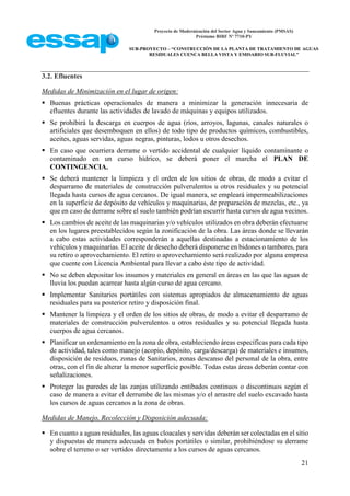 Proyecto de Modernización del Sector Agua y Saneamiento (PMSAS)
Préstamo BIRF Nº 7710-PY
SUB-PROYECTO – “CONSTRUCCIÓN DE LA PLANTA DE TRATAMIENTO DE AGUAS
RESIDUALES CUENCA BELLA VISTA Y EMISARIO SUB-FLUVIAL”
21
3.2. Efluentes
Medidas de Minimización en el lugar de origen:
 Buenas prácticas operacionales de manera a minimizar la generación innecesaria de
efluentes durante las actividades de lavado de máquinas y equipos utilizados.
 Se prohibirá la descarga en cuerpos de agua (ríos, arroyos, lagunas, canales naturales o
artificiales que desemboquen en ellos) de todo tipo de productos químicos, combustibles,
aceites, aguas servidas, aguas negras, pinturas, lodos u otros desechos.
 En caso que ocurriera derrame o vertido accidental de cualquier líquido contaminante o
contaminado en un curso hídrico, se deberá poner el marcha el PLAN DE
CONTINGENCIA.
 Se deberá mantener la limpieza y el orden de los sitios de obras, de modo a evitar el
desparramo de materiales de construcción pulverulentos u otros residuales y su potencial
llegada hasta cursos de agua cercanos. De igual manera, se empleará impermeabilizaciones
en la superficie de depósito de vehículos y maquinarias, de preparación de mezclas, etc., ya
que en caso de derrame sobre el suelo también podrían escurrir hasta cursos de agua vecinos.
 Los cambios de aceite de las maquinarias y/o vehículos utilizados en obra deberán efectuarse
en los lugares preestablecidos según la zonificación de la obra. Las áreas donde se llevarán
a cabo estas actividades corresponderán a aquellas destinadas a estacionamiento de los
vehículos y maquinarias. El aceite de desecho deberá disponerse en bidones o tambores, para
su retiro o aprovechamiento. El retiro o aprovechamiento será realizado por alguna empresa
que cuente con Licencia Ambiental para llevar a cabo éste tipo de actividad.
 No se deben depositar los insumos y materiales en general en áreas en las que las aguas de
lluvia los puedan acarrear hasta algún curso de agua cercano.
 Implementar Sanitarios portátiles con sistemas apropiados de almacenamiento de aguas
residuales para su posterior retiro y disposición final.
 Mantener la limpieza y el orden de los sitios de obras, de modo a evitar el desparramo de
materiales de construcción pulverulentos u otros residuales y su potencial llegada hasta
cuerpos de agua cercanos.
 Planificar un ordenamiento en la zona de obra, estableciendo áreas específicas para cada tipo
de actividad, tales como manejo (acopio, depósito, carga/descarga) de materiales e insumos,
disposición de residuos, zonas de Sanitarios, zonas descanso del personal de la obra, entre
otras, con el fin de alterar la menor superficie posible. Todas estas áreas deberán contar con
señalizaciones.
 Proteger las paredes de las zanjas utilizando entibados continuos o discontinuos según el
caso de manera a evitar el derrumbe de las mismas y/o el arrastre del suelo excavado hasta
los cursos de aguas cercanos a la zona de obras.
Medidas de Manejo, Recolección y Disposición adecuada:
 En cuanto a aguas residuales, las aguas cloacales y servidas deberán ser colectadas en el sitio
y dispuestas de manera adecuada en baños portátiles o similar, prohibiéndose su derrame
sobre el terreno o ser vertidos directamente a los cursos de aguas cercanos.
 