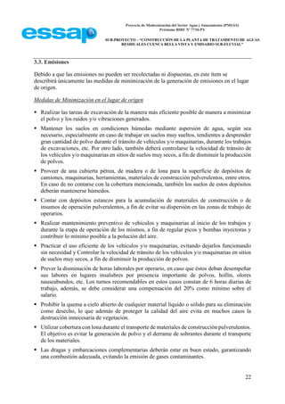 Proyecto de Modernización del Sector Agua y Saneamiento (PMSAS)
Préstamo BIRF Nº 7710-PY
SUB-PROYECTO – “CONSTRUCCIÓN DE LA PLANTA DE TRATAMIENTO DE AGUAS
RESIDUALES CUENCA BELLA VISTA Y EMISARIO SUB-FLUVIAL”
22
3.3. Emisiones
Debido a que las emisiones no pueden ser recolectadas ni dispuestas, en este ítem se
describirá únicamente las medidas de minimización de la generación de emisiones en el lugar
de origen.
Medidas de Minimización en el lugar de origen
 Realizar las tareas de excavación de la manera más eficiente posible de manera a minimizar
el polvo y los ruidos y/o vibraciones generados.
 Mantener los suelos en condiciones húmedas mediante aspersión de agua, según sea
necesario, especialmente en caso de trabajar en suelos muy sueltos, tendientes a desprender
gran cantidad de polvo durante el tránsito de vehículos y/o maquinarias, durante los trabajos
de excavaciones, etc. Por otro lado, también deberá controlarse la velocidad de tránsito de
los vehículos y/o maquinarias en sitios de suelos muy secos, a fin de disminuir la producción
de polvos.
 Proveer de una cubierta pétrea, de madera o de lona para la superficie de depósitos de
camiones, maquinarias, herramientas, materiales de construcción pulverulentos, entre otros.
En caso de no contarse con la cobertura mencionada, también los suelos de estos depósitos
deberán mantenerse húmedos.
 Contar con depósitos estancos para la acumulación de materiales de construcción o de
insumos de operación pulverulentos, a fin de evitar su dispersión en las zonas de trabajo de
operarios.
 Realizar mantenimiento preventivo de vehículos y maquinarias al inicio de los trabajos y
durante la etapa de operación de los mismos, a fin de regular picos y bombas inyectoras y
contribuir lo mínimo posible a la polución del aire.
 Practicar el uso eficiente de los vehículos y/o maquinarias, evitando dejarlos funcionando
sin necesidad y Controlar la velocidad de tránsito de los vehículos y/o maquinarias en sitios
de suelos muy secos, a fin de disminuir la producción de polvos.
 Prever la disminución de horas laborales por operario, en caso que éstos deban desempeñar
sus labores en lugares insalubres por presencia importante de polvos, hollín, olores
nauseabundos, etc. Los turnos recomendables en estos casos constan de 6 horas diarias de
trabajo, además, se debe considerar una compensación del 20% como mínimo sobre el
salario.
 Prohibir la quema a cielo abierto de cualquier material líquido o sólido para su eliminación
como desecho, lo que además de proteger la calidad del aire evita en muchos casos la
destrucción innecesaria de vegetación.
 Utilizar cobertura con lona durante el transporte de materiales de construcción pulverulentos.
El objetivo es evitar la generación de polvo y el derrame de sobrantes durante el transporte
de los materiales.
 Las dragas y embarcaciones complementarias deberán estar en buen estado, garantizando
una combustión adecuada, evitando la emisión de gases contaminantes.
 