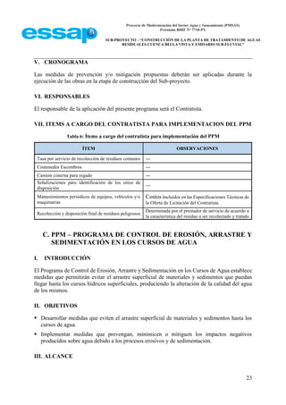 Proyecto de Modernización del Sector Agua y Saneamiento (PMSAS)
Préstamo BIRF Nº 7710-PY
SUB-PROYECTO – “CONSTRUCCIÓN DE LA PLANTA DE TRATAMIENTO DE AGUAS
RESIDUALES CUENCA BELLA VISTA Y EMISARIO SUB-FLUVIAL”
23
V. CRONOGRAMA
Las medidas de prevención y/o mitigación propuestas deberán ser aplicadas durante la
ejecución de las obras en la etapa de construcción del Sub-proyecto.
VI. RESPONSABLES
El responsable de la aplicación del presente programa será el Contratista.
VII. ITEMS A CARGO DEL CONTRATISTA PARA IMPLEMENTACION DEL PPM
Tabla 6: Ítems a cargo del contratista para implementación del PPM
ÍTEM OBSERVACIONES
Tasa por servicio de recolección de residuos comunes ---
Contenedor Escombros ---
Camión cisterna para regado ---
Señalizaciones para identificación de los sitios de
disposición
---
Mantenimientos periódicos de equipos, vehículos y/o
maquinarias
Costos incluidos en las Especificaciones Técnicas de
la Oferta de Licitación del Contratista.
Recolección y disposición final de residuos peligrosos
Determinada por el prestador de servicio de acuerdo a
la característica del residuo a ser recolectado y tratado
C. PPM – PROGRAMA DE CONTROL DE EROSIÓN, ARRASTRE Y
SEDIMENTACIÓN EN LOS CURSOS DE AGUA
I. INTRODUCCIÓN
El Programa de Control de Erosión, Arrastre y Sedimentación en los Cursos de Agua establece
medidas que permitirán evitar el arrastre superficial de materiales y sedimentos que puedan
llegar hasta los cursos hídricos superficiales, produciendo la alteración de la calidad del agua
de los mismos.
II. OBJETIVOS
 Desarrollar medidas que eviten el arrastre superficial de materiales y sedimentos hasta los
cursos de agua.
 Implementar medidas que prevengan, minimicen o mitiguen los impactos negativos
producidos sobre agua debido a los procesos erosivos y de sedimentación.
III. ALCANCE
 