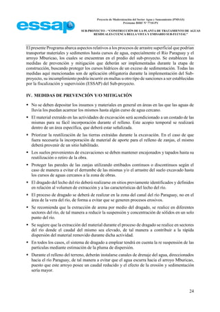 Proyecto de Modernización del Sector Agua y Saneamiento (PMSAS)
Préstamo BIRF Nº 7710-PY
SUB-PROYECTO – “CONSTRUCCIÓN DE LA PLANTA DE TRATAMIENTO DE AGUAS
RESIDUALES CUENCA BELLA VISTA Y EMISARIO SUB-FLUVIAL”
24
El presente Programa abarca aspectos relativos a los procesos de arrastre superficial que podrían
transportar materiales y sedimentos hasta cursos de agua, especialmente el Río Paraguay y el
arroyo Mburicao, los cuales se encuentran en el predio del sub-proyecto. Se establecen las
medidas de prevención y mitigación que deberán ser implementadas durante la etapa de
construcción, buscando proteger los cursos hídricos de un exceso de sedimentación. Todas las
medidas aquí mencionadas son de aplicación obligatoria durante la implementación del Sub-
proyecto, su incumplimiento podría incurrir en multas u otro tipo de sanciones a ser establecidas
por la fiscalización y supervisión (ESSAP) del Sub-proyecto.
IV. MEDIDAS DE PREVENCIÓN Y/O MITIGACIÓN
 No se deben depositar los insumos y materiales en general en áreas en las que las aguas de
lluvia los puedan acarrear los mismos hasta algún curso de agua cercano.
 El material extraído en las actividades de excavación será acondicionado a un costado de las
mismas para su fácil incorporación durante el relleno. Este acopio temporal se realizará
dentro de un área específica, que deberá estar señalizada.
 Priorizar la reutilización de las tierras extraídas durante la excavación. En el caso de que
fuera necesaria la incorporación de material de aporte para el relleno de zanjas, el mismo
deberá provenir de un sitio habilitado.
 Los suelos provenientes de excavaciones se deben mantener encajonados y tapados hasta su
reutilización o retiro de la obra.
 Proteger las paredes de las zanjas utilizando entibados continuos o discontinuos según el
caso de manera a evitar el derrumbe de las mismas y/o el arrastre del suelo excavado hasta
los cursos de aguas cercanos a la zona de obras.
 El dragado del lecho del río deberá realizarse en sitios previamente identificados y definidos
en relación al volumen de extracción y a las características del lecho del río.
 El proceso de dragado se deberá de realizar en la zona del canal del río Paraguay, no en el
área de la vera del río, de forma a evitar que se generen procesos erosivos.
 Se recomienda que la extracción de arena por medio del dragado, se realice en diferentes
sectores del río, de tal manera a reducir la suspensión y concentración de sólidos en un solo
punto del río.
 Se sugiere que la extracción del material durante el proceso de dragado se realice en sectores
del río donde el caudal del mismo sea elevado, de tal manera a contribuir a la rápida
dispersión del material removido durante dicha actividad.
 En todos los casos, el sistema de dragado a emplear tendrá en cuenta la re suspensión de las
partículas mediante estimación de la pluma de dispersión.
 Durante el relleno del terreno, deberán instalarse canales de drenaje del agua, direccionados
hacia el río Paraguay, de tal manera a evitar que el agua escurra hacia el arroyo Mburicao,
puesto que este arroyo posee un caudal reducido y el efecto de la erosión y sedimentación
sería mayor.
 