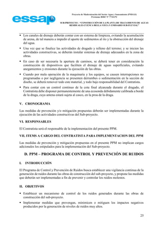 Proyecto de Modernización del Sector Agua y Saneamiento (PMSAS)
Préstamo BIRF Nº 7710-PY
SUB-PROYECTO – “CONSTRUCCIÓN DE LA PLANTA DE TRATAMIENTO DE AGUAS
RESIDUALES CUENCA BELLA VISTA Y EMISARIO SUB-FLUVIAL”
25
 Los canales de drenaje deberán contar con un sistema de limpieza, evitando la acumulación
de arena, de tal manera a impedir el aporte de sedimentos al río y la obstrucción del drenaje
del agua.
 Una vez que se finalice las actividades de dragado y relleno del terreno; y se inicien las
actividades constructivas, se deberán instalar sistemas de drenaje adecuados en la zona de
obras.
 En caso de ser necesaria la apertura de caminos, se deberá tener en consideración la
construcción de dispositivos que faciliten el drenaje de aguas superficiales, evitando
anegamientos y erosiones durante la ejecución de las obras.
 Cuando por mala operación de la maquinaria y los equipos, se causen interrupciones no
programadas o por negligencia se presenten derrumbes o sedimentación en la sección de
diseño, se deberá remover todo este material, y todo bajo responsabilidad del Contratista.
 Para contar con un control continuo de la cota final alcanzada durante el dragado, el
Contratista debe disponer permanentemente de una ecosonda debidamente calibrada a borde
de la draga, cuya antena estará sujeta al casco, en la proa de la draga.
V. CRONOGRAMA
Las medidas de prevención y/o mitigación propuestas deberán ser implementadas durante la
ejecución de las actividades constructivas del Sub-proyecto.
VI. RESPONSABLES
El Contratista será el responsable de la implementación del presente PPM.
VII. ITEMS A CARGO DEL CONTRATISTA PARA IMPLEMENTACION DEL PPM
Las medidas de prevención y mitigación propuestas en el presente PPM no implican cargos
adicionales los estipulados para la implementación del Sub-proyecto.
D. PPM – PROGRAMA DE CONTROL Y PREVENCIÓN DE RUIDOS
I. INTRODUCCIÓN
El Programa de Control y Prevención de Ruidos busca establecer una vigilancia continua de la
generación de ruidos durante las obras de construcción del sub-proyecto, y propone las medidas
que deberán ser implementadas a fin de prevenir y controlar los ruidos molestos.
II. OBJETIVOS
 Establecer un mecanismo de control de los ruidos generados durante las obras de
construcción del sub-proyecto.
 Implementar medidas que prevengan, minimicen o mitiguen los impactos negativos
producidos por la generación de niveles de ruidos muy altos.
 