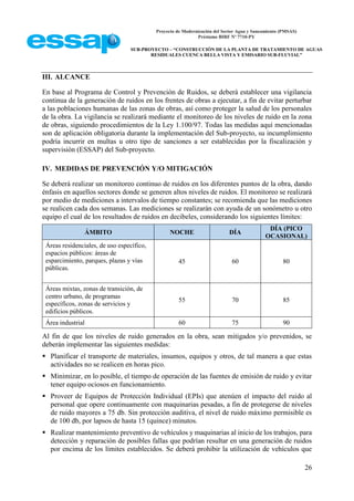 Proyecto de Modernización del Sector Agua y Saneamiento (PMSAS)
Préstamo BIRF Nº 7710-PY
SUB-PROYECTO – “CONSTRUCCIÓN DE LA PLANTA DE TRATAMIENTO DE AGUAS
RESIDUALES CUENCA BELLA VISTA Y EMISARIO SUB-FLUVIAL”
26
III. ALCANCE
En base al Programa de Control y Prevención de Ruidos, se deberá establecer una vigilancia
continua de la generación de ruidos en los frentes de obras a ejecutar, a fin de evitar perturbar
a las poblaciones humanas de las zonas de obras, así como proteger la salud de los personales
de la obra. La vigilancia se realizará mediante el monitoreo de los niveles de ruido en la zona
de obras, siguiendo procedimientos de la Ley 1.100/97. Todas las medidas aquí mencionadas
son de aplicación obligatoria durante la implementación del Sub-proyecto, su incumplimiento
podría incurrir en multas u otro tipo de sanciones a ser establecidas por la fiscalización y
supervisión (ESSAP) del Sub-proyecto.
IV. MEDIDAS DE PREVENCIÓN Y/O MITIGACIÓN
Se deberá realizar un monitoreo continuo de ruidos en los diferentes puntos de la obra, dando
énfasis en aquellos sectores donde se generen altos niveles de ruidos. El monitoreo se realizará
por medio de mediciones a intervalos de tiempo constantes; se recomienda que las mediciones
se realicen cada dos semanas. Las mediciones se realizarán con ayuda de un sonómetro u otro
equipo el cual de los resultados de ruidos en decibeles, considerando los siguientes límites:
ÁMBITO NOCHE DÍA
DÍA (PICO
OCASIONAL)
Áreas residenciales, de uso específico,
espacios públicos: áreas de
esparcimiento, parques, plazas y vías
públicas.
45 60 80
Áreas mixtas, zonas de transición, de
centro urbano, de programas
específicos, zonas de servicios y
edificios públicos.
55 70 85
Área industrial 60 75 90
Al fin de que los niveles de ruido generados en la obra, sean mitigados y/o prevenidos, se
deberán implementar las siguientes medidas:
 Planificar el transporte de materiales, insumos, equipos y otros, de tal manera a que estas
actividades no se realicen en horas pico.
 Minimizar, en lo posible, el tiempo de operación de las fuentes de emisión de ruido y evitar
tener equipo ociosos en funcionamiento.
 Proveer de Equipos de Protección Individual (EPIs) que atenúen el impacto del ruido al
personal que opere continuamente con maquinarias pesadas, a fin de protegerse de niveles
de ruido mayores a 75 db. Sin protección auditiva, el nivel de ruido máximo permisible es
de 100 db, por lapsos de hasta 15 (quince) minutos.
 Realizar mantenimiento preventivo de vehículos y maquinarias al inicio de los trabajos, para
detección y reparación de posibles fallas que podrían resultar en una generación de ruidos
por encima de los límites establecidos. Se deberá prohibir la utilización de vehículos que
 