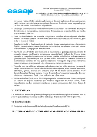 Proyecto de Modernización del Sector Agua y Saneamiento (PMSAS)
Préstamo BIRF Nº 7710-PY
SUB-PROYECTO – “CONSTRUCCIÓN DE LA PLANTA DE TRATAMIENTO DE AGUAS
RESIDUALES CUENCA BELLA VISTA Y EMISARIO SUB-FLUVIAL”
27
provoquen ruidos debido a ajustes defectuosos o desgaste del motor, frenos, carrocerías,
rodajes u otras partes del mismo, carga imperfectamente distribuida o mal asegurada y que
circulen con bandas de rodamiento inapropiadas.
 Las dragas y embarcaciones complementarias utilizadas durante las actividades de dragado
deberán estar en buen estado de mantenimiento de manera a que no existan fallas que puedan
generar ruidos excesivos.
 Dotar de silenciadores a los vehículos, maquinarias y equipos viales asignados a la obra;
además, los mismos deberán ser mantenidos en buenas condiciones de serviciabilidad, para
evitar el exceso de ruidos.
 Se deberá prohibir el funcionamiento de cualquier tipo de maquinaria, motor o herramienta
fijadas a elementos estructurales sin tomarse las medidas de aislación necesaria para atenuar
suficientemente la propagación de vibraciones.
 Suspender las actividades con utilización de maquinarias o que requieran movimiento de
vehículos pesados en el horario nocturno que va desde las 21 hs hasta las 6 hs, en zonas
habitadas, a excepción de encontrarse trabajando en sitios no habitados, teniendo en cuenta
que toda fuente de ruido mayor a 80 db debe estar a no menos de 150 m de distancia de
asentamientos humanos. En caso que las ordenanzas municipales respectivas establezcan
otras restricciones, se considerará a las mismas como parámetros a cumplir.
 Controlar que los ruidos no sobrepasen el máximo nivel de ruido permitido en zonas de
trabajo ubicadas alrededor áreas sensibles tales como hospitales, asilos, centros educativos,
bibliotecas, iglesias, parques, etc. (máximo nivel: 45 db durante el día; mínimo: 35 db
durante la noche). De igual manera, el paso de vehículos y/o maquinarias pesadas debe ser
mínimo en estas zonas, a fin de evitar molestias por vibraciones.
 Prever la disminución de horas laborales por operario, en caso que éstos deban desempeñar
sus labores en lugares insalubres por presencia importante de polvos, hollín, olores
nauseabundos, etc. Los turnos recomendables en estos casos constan de 6 horas diarias de
trabajo.
V. CRONOGRAMA
Las medidas de prevención y/o mitigación propuestas deberán ser aplicadas durante todo el
periodo que dure la ejecución de las obras en la etapa de construcción del Sub-proyecto.
VI. RESPONSABLES
El Contratista será el responsable de la implementación del presente PPM.
VII. ITEMS A CARGO DEL CONTRATISTA PARA IMPLEMENTACION DEL PPM
 