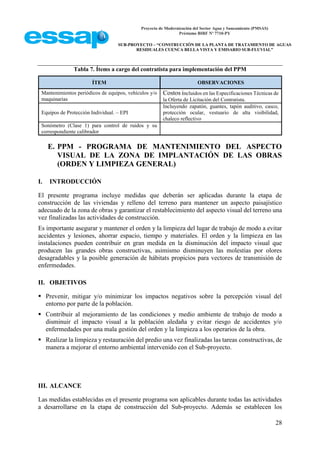 Proyecto de Modernización del Sector Agua y Saneamiento (PMSAS)
Préstamo BIRF Nº 7710-PY
SUB-PROYECTO – “CONSTRUCCIÓN DE LA PLANTA DE TRATAMIENTO DE AGUAS
RESIDUALES CUENCA BELLA VISTA Y EMISARIO SUB-FLUVIAL”
28
Tabla 7. Ítems a cargo del contratista para implementación del PPM
ÍTEM OBSERVACIONES
Mantenimientos periódicos de equipos, vehículos y/o
maquinarias
Costos incluidos en las Especificaciones Técnicas de
la Oferta de Licitación del Contratista.
Equipos de Protección Individual. – EPI
Incluyendo zapatón, guantes, tapón auditivo, casco,
protección ocular, vestuario de alta visibilidad,
chaleco reflectivo
Sonómetro (Clase 1) para control de ruidos y su
correspondiente calibrador
E. PPM - PROGRAMA DE MANTENIMIENTO DEL ASPECTO
VISUAL DE LA ZONA DE IMPLANTACIÓN DE LAS OBRAS
(ORDEN Y LIMPIEZA GENERAL)
I. INTRODUCCIÓN
El presente programa incluye medidas que deberán ser aplicadas durante la etapa de
construcción de las viviendas y relleno del terreno para mantener un aspecto paisajístico
adecuado de la zona de obras y garantizar el restablecimiento del aspecto visual del terreno una
vez finalizadas las actividades de construcción.
Es importante asegurar y mantener el orden y la limpieza del lugar de trabajo de modo a evitar
accidentes y lesiones, ahorrar espacio, tiempo y materiales. El orden y la limpieza en las
instalaciones pueden contribuir en gran medida en la disminución del impacto visual que
producen las grandes obras constructivas, asimismo disminuyen las molestias por olores
desagradables y la posible generación de hábitats propicios para vectores de transmisión de
enfermedades.
II. OBJETIVOS
 Prevenir, mitigar y/o minimizar los impactos negativos sobre la percepción visual del
entorno por parte de la población.
 Contribuir al mejoramiento de las condiciones y medio ambiente de trabajo de modo a
disminuir el impacto visual a la población aledaña y evitar riesgo de accidentes y/o
enfermedades por una mala gestión del orden y la limpieza a los operarios de la obra.
 Realizar la limpieza y restauración del predio una vez finalizadas las tareas constructivas, de
manera a mejorar el entorno ambiental intervenido con el Sub-proyecto.
III. ALCANCE
Las medidas establecidas en el presente programa son aplicables durante todas las actividades
a desarrollarse en la etapa de construcción del Sub-proyecto. Además se establecen los
 