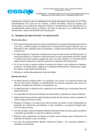 Proyecto de Modernización del Sector Agua y Saneamiento (PMSAS)
Préstamo BIRF Nº 7710-PY
SUB-PROYECTO – “CONSTRUCCIÓN DE LA PLANTA DE TRATAMIENTO DE AGUAS
RESIDUALES CUENCA BELLA VISTA Y EMISARIO SUB-FLUVIAL”
29
lineamientos necesarios para la implantación del diseño paisajístico del predio de la PTAR,
específicamente de la zona de las viviendas y relleno del predio. Todas las medidas aquí
mencionadas son de aplicación obligatoria durante la implementación del Sub-proyecto, su
incumplimiento podría incurrir en multas u otro tipo de sanciones a ser establecidas por la
fiscalización y supervisión (ESSAP) del Sub-proyecto.
IV. MEDIDAS DE PREVENCIÓN Y/O MITIGACIÓN
Previo a las obras
 El Contratista deberá presentar un registro fotográfico de la situación del paisaje local previa
a las obras, y deberá asegurar la recuperación y restauración del espacio afectado, una vez
finalizada la obra, retirando todos los materiales y residuos provenientes de las actividades
constructivas.
 Se deberá respetar la vegetación existente en las zonas de intervención del Sub-proyecto. La
remoción de árboles y/o arbustos se hará únicamente en caso estrictamente necesario, donde
se requiera del mismo espacio ocupado por éstos, así como también si se necesitara dichos
espacios para la operación y maniobra segura de los operarios del Sub-proyecto.
 En el caso de que se requiera realizar la remoción de árboles, estos deberán ser repuestos
conforme a los lineamientos exigidos en la Ordenanza Municipal de Asunción que regula
los espacios verdes dentro del municipio.
 Delimitar y señalar adecuadamente el área de trabajo.
Durante las obras
 Se deberá prevenir cualquier daño a la vegetación, a los suelos y la estructura escénica del
sitio de intervención mediante el establecimiento de caminos especiales para acceso de
operarios, transporte de vehículos y/o maquinarias, etc.
 Se deberá prevenir la alteración de la vegetación en los hábitats que se encuentren fuera del
predio del terreno.
 Los materiales de construcción deberán ser almacenados y colocados de manera ordenada.
 Implementar buenas prácticas operacionales por parte del personal de manera a mantener el
orden y limpieza del sitio de obras.
 Mantener la limpieza y el orden de los sitios de obras, de modo a evitar el desparramo de
materiales de construcción pulverulentos u otros residuales y su potencial llegada hasta
cursos de agua cercanos.
 Las áreas de taller y patio de máquinas deberán mantenerse libres de aceite, grasa, escombros
y materiales que puedan ser causa de accidentes o lesiones.
 Deberán existir contenedores de basura, los cuales serán utilizados para la disposición de
materiales de desecho y otros escombros.
 Las áreas de almacenamiento deberán mantenerse limpias y los materiales apilados o
colocados correctamente.
 