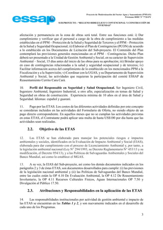 Proyecto de Modernización del Sector Agua y Saneamiento (PMSAS)
Préstamo BIRF Nº 7710-PY
SUB-PROYECTO – “RELLENO HIDRÁULICO Y CONVENCIONAL Y CONSTRUCCIÓN DE
VIVIENDAS”
3
afectación y permanencia en la zona de obras será total. Entre sus funciones está: i) Dar
cumplimiento y verificar que el personal a cargo de la obra de cumplimiento a las medidas
establecidas en el PPM – Protección de la Salud y Seguridad de Terceros y el PPM – Protección
de la Salud y Seguridad Ocupacional; ii) Elaborar el Plan de Contingencias (PCON) de acuerdo
a lo establecido en los Documentos de Licitación del Sub-proyecto. El Contenido del Plan
contemplará las previsiones generales mencionadas en el PPM – Contingencias. Dicho Plan
deberá ser presentado a la Unidad de Gestión Ambiental y Social, en su carácter de Supervisión
Ambiental – Social, 15 días antes del inicio de las obras para su aprobación; iii) Brindar apoyo
en caso de contingencias relacionadas a la salud y seguridad ocupacional y de terceros; iv)
Facilitar información acerca del cumplimiento de lo establecido en los mencionados PPM a la
Fiscalización y a la Supervisión; v) Coordinar con la UGAS, y su Departamento de Supervisión
Ambiental y Social, las actividades que requieran la participación del comité ESSAP de
Reasentamiento Cerrito Cara Cará.
10. Perfil del Responsable en Seguridad y Salud Ocupacional. Ser Ingeniero Civil,
Ingeniero Ambiental, Ingeniero Industrial, u otro afín; especialización en temas de Salud y
Seguridad en obras de construcción. Experiencia mínima de 10 años en el área de Salud y
Seguridad. Idiomas: español y guaraní.
11. Pago por las ETAS. Los costos de las diferentes actividades definidas por este concepto
se consideran incluidos en las actividades del Formulario de Oferta, no siendo objeto de un
pago directo correspondiente. En aquellos meses que no se cumplan las actividades previstas
en estas ETAS, el Contratante podrá aplicar una multa de hasta US$100 por día hasta que las
actividades sean realizadas.
2.2. Objetivo de las ETAS
12. Las ETAS se han elaborado para manejar los potenciales riesgos e impactos
ambientales y sociales, identificados en la Evaluación de Impacto Ambiental y Social (EIAS),
elaborada para dar cumplimiento con el proceso de Licenciamiento Ambiental y, por tanto, a
la legislación ambiental nacional (Ley N° 294/1993, su Decreto Reglamentario N° 453/13 y su
modificación, el Decreto 954/13), y a las Políticas de Salvaguardas Ambientales y Sociales del
Banco Mundial, así como lo establece el MGAS.
13. A su vez, la EIAS del Sub-proyecto, así como los demás documentos indicados en los
parágrafos 2 y 3 de éstas ETAS, son documentos desarrollados para cumplir: (i) las previsiones
de la legislación nacional ambiental y (ii) las Políticas de Salvaguardas del Banco Mundial,
entre las cuales están la OP 4.10 De Evaluación Ambiental, la OP 4.12 De Reasentamiento
Involuntario, la OP 4.11 Recursos Culturales Físicos, Aguas Internacionales OP 7.50 y
Divulgación al Público 17.50.
2.3. Atribuciones y Responsabilidades en la aplicación de las ETAS
14. Las responsabilidades institucionales por actividad de gestión ambiental e impacto de
las ETAS se encuentran en las Tablas 1 y 2, y son nuevamente indicados en el desarrollo de
cada uno de los Programas.
 
