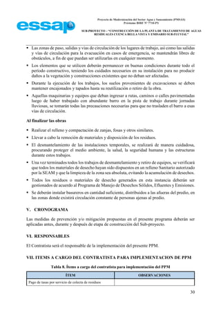 Proyecto de Modernización del Sector Agua y Saneamiento (PMSAS)
Préstamo BIRF Nº 7710-PY
SUB-PROYECTO – “CONSTRUCCIÓN DE LA PLANTA DE TRATAMIENTO DE AGUAS
RESIDUALES CUENCA BELLA VISTA Y EMISARIO SUB-FLUVIAL”
30
 Las zonas de paso, salidas y vías de circulación de los lugares de trabajo, así como las salidas
y vías de circulación para la evacuación en casos de emergencia, se mantendrán libres de
obstáculos, a fin de que puedan ser utilizarlas en cualquier momento.
 Los elementos que se utilicen deberán permanecer en buenas condiciones durante todo el
período constructivo, teniendo los cuidados necesarios en su instalación para no producir
daños a la vegetación y construcciones existentes que no deban ser afectadas.
 Durante la ejecución de los trabajos, los suelos provenientes de excavaciones se deben
mantener encajonados y tapados hasta su reutilización o retiro de la obra.
 Aquellas maquinarias y equipos que deban ingresar a rutas, caminos o calles pavimentadas
luego de haber trabajado con abundante barro en la pista de trabajo durante jornadas
lluviosas, se tomarán todas las precauciones necesarias para que no trasladen el barro a esas
vías de circulación.
Al finalizar las obras
 Realizar el relleno y compactación de zanjas, fosas y otros similares.
 Llevar a cabo la remoción de materiales y disposición de los residuos.
 El desmantelamiento de las instalaciones temporales, se realizará de manera cuidadosa,
procurando proteger el medio ambiente, la salud, la seguridad humana y las estructuras
durante estos trabajos.
 Una vez terminados todos los trabajos de desmantelamiento y retiro de equipos, se verificará
que todos los materiales de desecho hayan sido dispuestos en un relleno Sanitario autorizado
por la SEAM y que la limpieza de la zona sea absoluta, evitando la acumulación de desechos.
 Todos los residuos o materiales de desecho generados en esta instancia deberán ser
gestionados de acuerdo al Programa de Manejo de Desechos Sólidos, Efluentes y Emisiones.
 Se deberán instalar basureros en cantidad suficiente, distribuidos a las afueras del predio, en
las zonas donde existirá circulación constante de personas ajenas al predio.
V. CRONOGRAMA
Las medidas de prevención y/o mitigación propuestas en el presente programa deberán ser
aplicadas antes, durante y después de etapa de construcción del Sub-proyecto.
VI. RESPONSABLES
El Contratista será el responsable de la implementación del presente PPM.
VII. ITEMS A CARGO DEL CONTRATISTA PARA IMPLEMENTACION DE PPM
Tabla 8. Ítems a cargo del contratista para implementación del PPM
ÍTEM OBSERVACIONES
Pago de tasas por servicio de colecta de residuos
 
