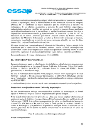 Proyecto de Modernización del Sector Agua y Saneamiento (PMSAS)
Préstamo BIRF Nº 7710-PY
SUB-PROYECTO – “CONSTRUCCIÓN DE LA PLANTA DE TRATAMIENTO DE AGUAS
RESIDUALES CUENCA BELLA VISTA Y EMISARIO SUB-FLUVIAL”
32
El desarrollo del ordenamiento jurídico del país relativo a la cuestión del patrimonio histórico,
cultural y arqueológico, desde el reconocimiento en la Constitución Política del Paraguay
(Artículo 81 - Se arbitrarán los medios necesarios para la conservación, el rescate y la
restauración de los objetos, documentos y espacios de valor histórico, arqueológico,
paleontológico, artístico o científico, así como de sus respectivos entornos físicos, que hacen
parte del patrimonio cultural de la Nación) hasta la legislación ordinaria, normas, directivas y
disposiciones normativas nacionales y departamentales. Se destaca la Ley 946 de 1982 de
Protección de los Bienes Culturales, que crea la Dirección General de Bienes Culturales,
dependiente del Ministerio de Educación y Cultura y dispone sobre el manejo, el régimen,
mecanismos, modalidades de protección, así como sanciones aplicables en caso de daño,
destrucción y enajenación del patrimonio nacional.
El marco institucional representado por el Ministerio de Educación y Cultura, además de la
Convención para la Protección del Patrimonio Mundial Cultural y Natural, cuyo objetivo es
establecer un sistema eficaz de protección colectiva del patrimonio cultural y natural de valor
excepcional organizado de una manera permanente y según métodos científicos y modernos.
Los procedimientos de rescate establecidos en el MAGERFIC.
IV. EJECUCIÓN Y RESPONSABLES
Los procedimientos a seguir en relación a este tipo de hallazgos o de afectaciones a monumentos
y/o patrimonio existente se rigen por el Manual de Gestión de Recursos Físicos, Patrimonio
Cultural e Histórico (MAGERFIC), elaborado dentro del marco del PMSAS. Dicho
procedimiento se describe más abajo.
En caso de hallarse en el sitio de obras ruinas, reliquias, fósiles o restos arqueológicos de valor
histórico – cultural, se deberá comunicar de inmediato a la ESSAP S.A del hallazgo, a través
de su Fiscalización, y paralizar los trabajos hasta tanto se apliquen los protocolos establecidos
en el MAGERFIC.
A continuación se presenta un protocolo de las acciones a tomar en caso de que ello se produzca.
Protocolo de manejo del Patrimonio Cultural y Arqueológico
En caso de realizarse un hallazgo con características culturales y/o arqueológicas, se deberá
aplicar el Protocolo o Flujo de acciones del procedimiento general a seguir.
Nota inicial: Para todos los Sub-proyectos de Obras que puedan implicar afectaciones al
patrimonio cultural, histórico y/o arqueológico, el Ente/Institución Ejecutor del Contrato del
Sub-proyecto (ESSAP S.A) realizará una comunicación inicial previa al inicio de la etapa de
construcción, a la Secretaría Nacional de Cultura, a fin de que ésta se encuentre enterada en
cuanto al Sub-proyecto y la posibilidad de producirse hallazgos durante la ejecución de los
mismos, previendo de esta forma una rápida coordinación con la misma en los casos de
ocurrieran hallazgos.
Flujo de acciones del procedimiento general a seguir
Caso 1: Hallazgos comunes
 