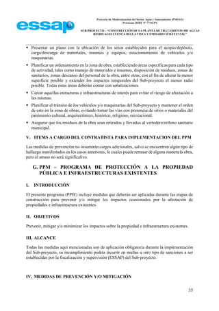 Proyecto de Modernización del Sector Agua y Saneamiento (PMSAS)
Préstamo BIRF Nº 7710-PY
SUB-PROYECTO – “CONSTRUCCIÓN DE LA PLANTA DE TRATAMIENTO DE AGUAS
RESIDUALES CUENCA BELLA VISTA Y EMISARIO SUB-FLUVIAL”
35
 Presentar un plano con la ubicación de los sitios establecidos para el acopio/depósito,
carga/descarga de materiales, insumos y equipos; estacionamiento de vehículos y/o
maquinarias.
 Planificar un ordenamiento en la zona de obra, estableciendo áreas específicas para cada tipo
de actividad, tales como manejo de materiales e insumos, disposición de residuos, zonas de
sanitarios, zonas descanso del personal de la obra, entre otras, con el fin de alterar la menor
superficie posible y extender los impactos temporales del Sub-proyecto el menor radio
posible. Todas estas áreas deberán contar con señalizaciones.
 Cercar aquellas estructuras e infraestructuras de interés para evitar el riesgo de afectación a
las mismas.
 Planificar el tránsito de los vehículos y/o maquinarias del Sub-proyecto y mantener el orden
de este en la zona de obras, evitando tomar las vías con presencia de sitios o materiales del
patrimonio cultural, arquitectónico, histórico, religioso, recreacional.
 Asegurar que los residuos de la obra sean retirados y llevados al vertedero/relleno sanitario
municipal.
V. ITEMS A CARGO DEL CONTRATISTA PARA IMPLEMENTACION DEL PPM
Las medidas de prevención no insumirán cargos adicionales, salvo se encuentren algún tipo de
hallazgo manifestados en los casos anteriores, lo cuales puede retrasar de alguna manera la obra,
pero el atraso no será significativo.
G. PPM – PROGRAMA DE PROTECCIÓN A LA PROPIEDAD
PÚBLICA E INFRAESTRUCTURAS EXISTENTES
I. INTRODUCCIÓN
El presente programa (PPIE) incluye medidas que deberán ser aplicadas durante las etapas de
construcción para prevenir y/o mitigar los impactos ocasionados por la afectación de
propiedades e infraestructura existentes.
II. OBJETIVOS
Prevenir, mitigar y/o minimizar los impactos sobre la propiedad e infraestructura existentes.
III. ALCANCE
Todas las medidas aquí mencionadas son de aplicación obligatoria durante la implementación
del Sub-proyecto, su incumplimiento podría incurrir en multas u otro tipo de sanciones a ser
establecidas por la fiscalización y supervisión (ESSAP) del Sub-proyecto.
IV. MEDIDAS DE PREVENCIÓN Y/O MITIGACIÓN
 