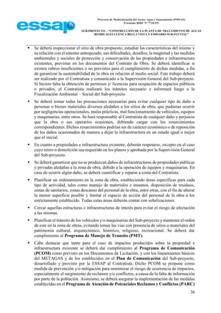 Proyecto de Modernización del Sector Agua y Saneamiento (PMSAS)
Préstamo BIRF Nº 7710-PY
SUB-PROYECTO – “CONSTRUCCIÓN DE LA PLANTA DE TRATAMIENTO DE AGUAS
RESIDUALES CUENCA BELLA VISTA Y EMISARIO SUB-FLUVIAL”
36
 Se deberá inspeccionar el sitio de obra propuesto, estudiar las características del mismo y
su relación con el entorno antropizado, sus dificultades, desafíos, la magnitud y las medidas
ambientales y sociales de protección y conservación de las propiedades e infraestructura
existentes, previstas en los documentos del Contrato de Obra. Se deberá identificar si
existen rubros insuficientes o no previstos para el cumplimiento de dichas medidas, a fin
de garantizar la sustentabilidad de la obra en relación al medio social. Este trabajo deberá
ser realizado por el Contratista y comunicado a la Supervisión General del Sub-proyecto.
Si hiciere falta la obtención de permisos y/ licencias para ocupación de espacios públicos
o privados, el Contratista realizará los trámites necesario e informará luego a la
Fiscalización Ambiental – Social del Sub-proyecto.
 Se deberá tomar todas las precauciones necesarias para evitar cualquier tipo de daño a
personas o bienes materiales diversos aledaños a los sitios de obra, que pudieran ocurrir
por negligencias operacionales, malas prácticas, mal funcionamiento de vehículos, equipos
y maquinarias, entre otros. Se hará responsable al Contratista de cualquier daño y perjuicio
que la obra o sus operarios ocasionen, debiendo cargar con los resarcimientos
correspondientes. Dichos resarcimientos podrían ser de carácter económico o de reposición
de los daños ocasionados de manera a dejar la infraestructura en un estado igual o mejor
que el inicial.
 En cuanto a propiedades e infraestructura existente, deberán respetarse, excepto en el caso
cuyo retiro o demolición sea requerido en los planos y aprobada por la Supervisión General
del Sub-proyecto.
 Se deberá garantizar que no se produzcan daños de infraestructuras de propiedades públicas
y privadas aledañas a la zona de obra, debido a la operación de equipos y maquinarias. En
caso de ocurrir algún daño, se deberá cuantificar y reparar a costa del Contratista.
 Planificar un ordenamiento en la zona de obra, estableciendo áreas específicas para cada
tipo de actividad, tales como manejo de materiales e insumos, disposición de residuos,
zonas de sanitarios, zonas descanso del personal de la obra, entre otras, con el fin de alterar
la menor superficie posible y limitar el espacio de acción del personal de la obra a los
estrictamente establecido. Todas estas áreas deberán contar con señalizaciones.
 Cercar aquellas estructuras e infraestructuras de interés para evitar el riesgo de afectación
a las mismas.
 Planificar el tránsito de los vehículos y/o maquinarias del Sub-proyecto y mantener el orden
de este en la zona de obras, evitando tomar las vías con presencia de sitios o materiales del
patrimonio cultural, arquitectónico, histórico, religioso, recreacional. Se deberá dar
cumplimiento al Programa de Manejo de Transito (PMT).
 Cabe destacar que tanto para el caso de impactos producidos sobre la propiedad e
infraestructura existente se deberá dar cumplimiento al Programa de Comunicación
(PCOM) como previsto en los Documentos de Licitación, y con los lineamientos básicos
del METAGAS y de los establecidos en el Plan de Comunicación del Sub-proyecto,
desarrollado y provisto por la ESSAP al Contratista. Dicho PCOM se propone como
medida de prevención y/o mitigación para minimizar el riesgo de ocurrencia de impactos,
especialmente el surgimiento de reclamos y/o conflictos, a causa de la falta de información
por parte de la población. Asimismo, se deberá asegurar la implementación de las medidas
establecidas en el Programa de Atención de Potenciales Reclamos y Conflictos (PARC)
 