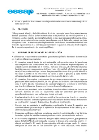 Proyecto de Modernización del Sector Agua y Saneamiento (PMSAS)
Préstamo BIRF Nº 7710-PY
SUB-PROYECTO – “CONSTRUCCIÓN DE LA PLANTA DE TRATAMIENTO DE AGUAS
RESIDUALES CUENCA BELLA VISTA Y EMISARIO SUB-FLUVIAL”
38
 Evitar la aparición de accidentes de trabajo relacionados con el inadecuado manejo de las
redes de servicio.
III. ALCANCE
El Programa de Manejo y Rehabilitación de Servicios contempla las medidas preventivas que
deberán ejecutarse a fin de evitar interrupciones en la provisión de servicios públicos a la
población, aquellas medidas que se implementarán en caso que sea necesaria la interrupción de
algunos de los servicios, así como también las medidas en caso de daños a las redes de provisión
de algún servicio. Las medidas serán implementadas en el área de influencia directa del Sub-
proyecto, especialmente en la calle de acceso al terreno, ya que es en esta zona donde se podría
dar la mayor incidencia sobre los servicios públicos.
IV. MEDIDAS DE PREVENCIÓN Y/O MITIGACIÓN
A continuación se describen las actividades que deberán ejecutarse de manera a cumplir con
los objetivos del presente programa:
 El contratista antes de iniciar las actividades debe realizar un inventario de las redes de
servicio público que se encuentran en el área de afectación del proyecto siguiendo las
especificaciones planteadas en el contrato. Para esta actividad, el contratista solicitará a
las diferentes empresas prestadoras de los servicios (electricidad, telefonía, internet, agua,
otros) el inventario con el que cuentan. Los planos del inventario debe permitir identificar
las redes existentes en la zona donde se llevará a cabo el proyecto y debe permitir
diferenciar las redes que interrumpen el correcto desarrollo del proyecto.
 El contratista debe realizar reuniones con los gerentes o representantes de las empresas
prestadoras de los servicios públicos, en caso que ESSAP lo solicite y en coordinación con
ésta; el motivo de estas reuniones es dar a conocer el proyecto y destacar la importancia
que tiene la colaboración de estas en el correcto desarrollo del proyecto.
 El personal que participará en las actividades de modificación o reubicación de redes de
servicios públicos en caso de afectaciones debe ser capacitado previamente en
procedimientos seguros para realizar este tipo de actividad.
 Para la realización de las actividades de modificación o reubicación de redes el contratista
debe tener en cuenta las medidas planteadas en el aislamiento de obra, manejo de materiales
de construcción y manejo y disposición de desechos de construcción.
 En caso que sea necesaria la modificación o reubicación de redes de servicios, esta
actividad deberá ejecutarse bajo la supervisión de representantes de la ESSAP y de la
empresa prestadora del servicio.
 En caso de accidentes o daños de las redes de servicio el contratista debe avisar de forma
inmediata, aplicar las medidas de contingencia necesarias y reparar el daño realizado.
 Si es necesario suspender el suministro de alguno de los servicios públicos, por aprobación
previa de la ESSAP, el contratista debe coordinar la difusión a la comunidad con tres (3)
días de anticipación. El medio de comunicación utilizado será por medio de volantes
entregados en cada uno de los domicilios que se verán afectados; como medida
 