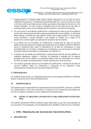 Proyecto de Modernización del Sector Agua y Saneamiento (PMSAS)
Préstamo BIRF Nº 7710-PY
SUB-PROYECTO – “CONSTRUCCIÓN DE LA PLANTA DE TRATAMIENTO DE AGUAS
RESIDUALES CUENCA BELLA VISTA Y EMISARIO SUB-FLUVIAL”
39
complementaria el contratista debe colocar afiches informativos en los sitios de mayor
confluencia de personas. La información presentada debe dar a conocer la fecha en la que
se llevará a cabo la actividad, horario, tiempo que durará la interrupción del servicio y los
sectores afectados. En caso tal que la suspensión del servicio tarde más de dos días, el
contratista debe contar con las medidas para dar solución a este tipo de emergencia.
 En caso tal que la actividad de modificación o reubicación de redes de servicios públicos
sea llevada a cabo por personal de la empresa prestadora del servicio público, el contratista
debe asegurar y controlar que cada operario cuente con un seguro médico y con un seguro
contra accidentes o riesgos laborales y que además se cumpla con el pago de las
prestaciones sociales legales que apliquen de acuerdo al tipo de empresa.
 Si se planea que las actividades de modificación o reubicación de redes de servicios
públicos sean ejecutadas por la empresa prestadora del servicio público (ANDE, COPACO,
otros) el contratista debe exigir la formulación de un plan de contingencia. El plan
presentado debe ser revisado y evaluado por el contratista, y en caso de que el contratista
encuentre falencias estas deben ser informadas a la ESSAP S.A.
 Si durante las actividades de modificación o reubicación de redes de servicios públicos se
empleara maquinaria, equipos o vehículos de propiedad o asignada por la empresa
prestadora del servicio público, el contratista deberá exigir los certificados de la última
revisión, los planes de mantenimiento y demás requisitos que sean necesarios.
 Los residuos generados durante las actividades de modificación o reubicación de redes de
servicios públicos deben ser clasificados y dispuestos en las respectivas zonas
almacenamiento temporal para su posterior disposición final.
V. CRONOGRAMA
Las medidas de prevención y/o mitigación propuestas en este programa, deberán ser aplicadas
durante la ejecución de las obras del Sub-proyecto.
VI. RESPONSABLES
El Contratista será el responsable de la implementación del presente PPM. Asimismo, la ESSAP
S.A. deberá liderar, en los casos necesarios, el contacto con las instituciones proveedoras de
servicio, de manera a establecer vías de colaboración interinstitucional.
VII. ITEMS A CARGO DEL CONTRATISTA PARA IMPLEMENTACION DEL
PPM
Las medidas del presente PPM no implican cargos adicionales ya que solo serán aplicadas en
caso necesario. Si son aplicadas, el costo dependerá de la cantidad y el tipo de servicio afectado.
I. PPM - PROGRAMA DE MANEJO DE TRÁNSITO (PMT).
I. DESCRIPCIÓN
 
