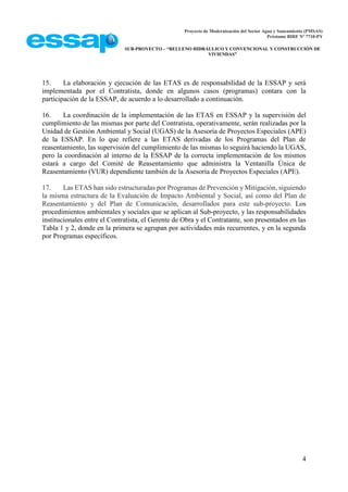 Proyecto de Modernización del Sector Agua y Saneamiento (PMSAS)
Préstamo BIRF Nº 7710-PY
SUB-PROYECTO – “RELLENO HIDRÁULICO Y CONVENCIONAL Y CONSTRUCCIÓN DE
VIVIENDAS”
4
15. La elaboración y ejecución de las ETAS es de responsabilidad de la ESSAP y será
implementada por el Contratista, donde en algunos casos (programas) contara con la
participación de la ESSAP, de acuerdo a lo desarrollado a continuación.
16. La coordinación de la implementación de las ETAS en ESSAP y la supervisión del
cumplimiento de las mismas por parte del Contratista, operativamente, serán realizadas por la
Unidad de Gestión Ambiental y Social (UGAS) de la Asesoría de Proyectos Especiales (APE)
de la ESSAP. En lo que refiere a las ETAS derivadas de los Programas del Plan de
reasentamiento, las supervisión del cumplimiento de las mismas lo seguirá haciendo la UGAS,
pero la coordinación al interno de la ESSAP de la correcta implementación de los mismos
estará a cargo del Comité de Reasentamiento que administra la Ventanilla Única de
Reasentamiento (VUR) dependiente también de la Asesoría de Proyectos Especiales (APE).
17. Las ETAS han sido estructuradas por Programas de Prevención y Mitigación, siguiendo
la misma estructura de la Evaluación de Impacto Ambiental y Social, así como del Plan de
Reasentamiento y del Plan de Comunicación, desarrollados para este sub-proyecto. Los
procedimientos ambientales y sociales que se aplican al Sub-proyecto, y las responsabilidades
institucionales entre el Contratista, el Gerente de Obra y el Contratante, son presentados en las
Tabla 1 y 2, donde en la primera se agrupan por actividades más recurrentes, y en la segunda
por Programas específicos.
 