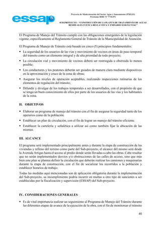 Proyecto de Modernización del Sector Agua y Saneamiento (PMSAS)
Préstamo BIRF Nº 7710-PY
SUB-PROYECTO – “CONSTRUCCIÓN DE LA PLANTA DE TRATAMIENTO DE AGUAS
RESIDUALES CUENCA BELLA VISTA Y EMISARIO SUB-FLUVIAL”
40
El Programa de Manejo del Tránsito cumple con las obligaciones emergentes de la legislación
vigente, específicamente al Reglamento General de Tránsito de la Municipalidad de Asunción.
El Programa de Manejo de Tránsito está basado en cinco (5) principios fundamentales:
 La seguridad de los usuarios de las vías y movimiento de vecinos en áreas de paso temporal
del tránsito como un elemento integral y de alta prioridad de todo proyecto;
 La circulación vial y movimiento de vecinos deberá ser restringida u obstruida lo menos
posible;
 Los conductores y los peatones deberán ser guiados de manera clara mediante dispositivos
en la aproximación y cruce de la zona de obras;
 Asegurar los niveles de operación aceptables, realizando inspecciones rutinarias de los
elementos de regulación del tránsito;
 Difundir y divulgar de los trabajos temporales a ser desarrollados, con el propósito de que
se tenga un buen conocimiento de ellos por parte de los usuarios de las vías y los habitantes
de la zona.
II. OBJETIVOS
 Elaborar un programa de manejo del tránsito con el fin de asegurar la seguridad tanto de los
operarios como de la población.
 Establecer un plan de circulación, con el fin de lograr un manejo del tránsito eficiente.
 Establecer la cartelería y señalética a utilizar así como también fijar la ubicación de las
mismas.
III. ALCANCE
El programa será implementado principalmente antes y durante la etapa de construcción de las
viviendas y relleno del terreno como parte del Sub-proyecto, el alcance del mismo será desde
la Avenida Artigas hasta el acceso al predio donde serán llevadas a cabo las obras. Cabe resaltar
que no serán implementados desvíos y/o obstrucciones de las calles de acceso, sino que más
bien este plan se plantea definir la circulación que deberán realizar los camiones y maquinarias
durante la etapa de construcción, con el fin de socializar los recorridos a la población y
establecer horarios de trabajo.
Todas las medidas aquí mencionadas son de aplicación obligatoria durante la implementación
del Sub-proyecto, su incumplimiento podría incurrir en multas u otro tipo de sanciones a ser
establecidas por la fiscalización y supervisión (ESSAP) del Sub-proyecto.
IV. CONSIDERACIONES GENERALES
 Es de vital importancia realizar un seguimiento al Programa de Manejo del Tránsito durante
las diferentes etapas de avance de la ejecución de la obra, con el fin de monitorear el tránsito
 